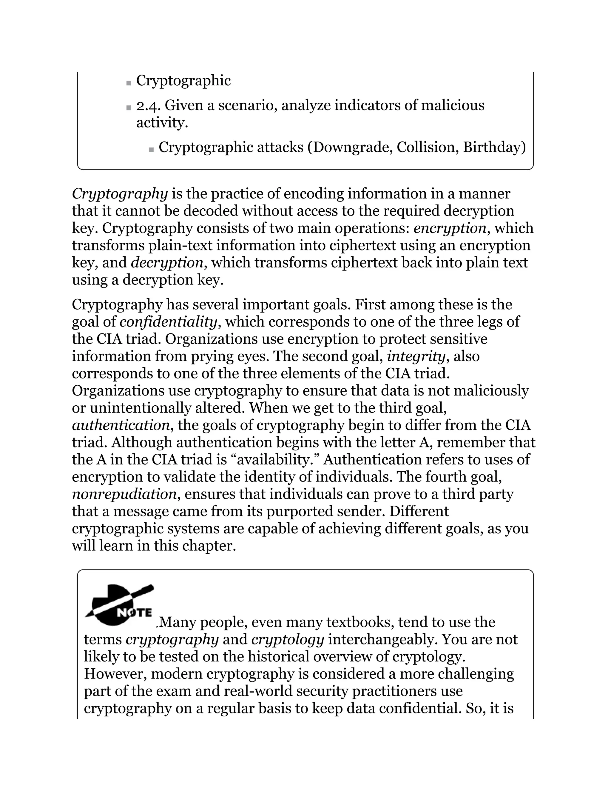 Cryptographic
2.4. Given a scenario, analyze indicators of malicious
activity.
Cryptographic attacks (Downgrade, Collision, Birthday)
Cryptography is the practice of encoding information in a manner
that it cannot be decoded without access to the required decryption
key. Cryptography consists of two main operations: encryption, which
transforms plain-text information into ciphertext using an encryption
key, and decryption, which transforms ciphertext back into plain text
using a decryption key.
Cryptography has several important goals. First among these is the
goal of confidentiality, which corresponds to one of the three legs of
the CIA triad. Organizations use encryption to protect sensitive
information from prying eyes. The second goal, integrity, also
corresponds to one of the three elements of the CIA triad.
Organizations use cryptography to ensure that data is not maliciously
or unintentionally altered. When we get to the third goal,
authentication, the goals of cryptography begin to differ from the CIA
triad. Although authentication begins with the letter A, remember that
the A in the CIA triad is “availability.” Authentication refers to uses of
encryption to validate the identity of individuals. The fourth goal,
nonrepudiation, ensures that individuals can prove to a third party
that a message came from its purported sender. Different
cryptographic systems are capable of achieving different goals, as you
will learn in this chapter.
Many people, even many textbooks, tend to use the
terms cryptography and cryptology interchangeably. You are not
likely to be tested on the historical overview of cryptology.
However, modern cryptography is considered a more challenging
part of the exam and real-world security practitioners use
cryptography on a regular basis to keep data confidential. So, it is
 