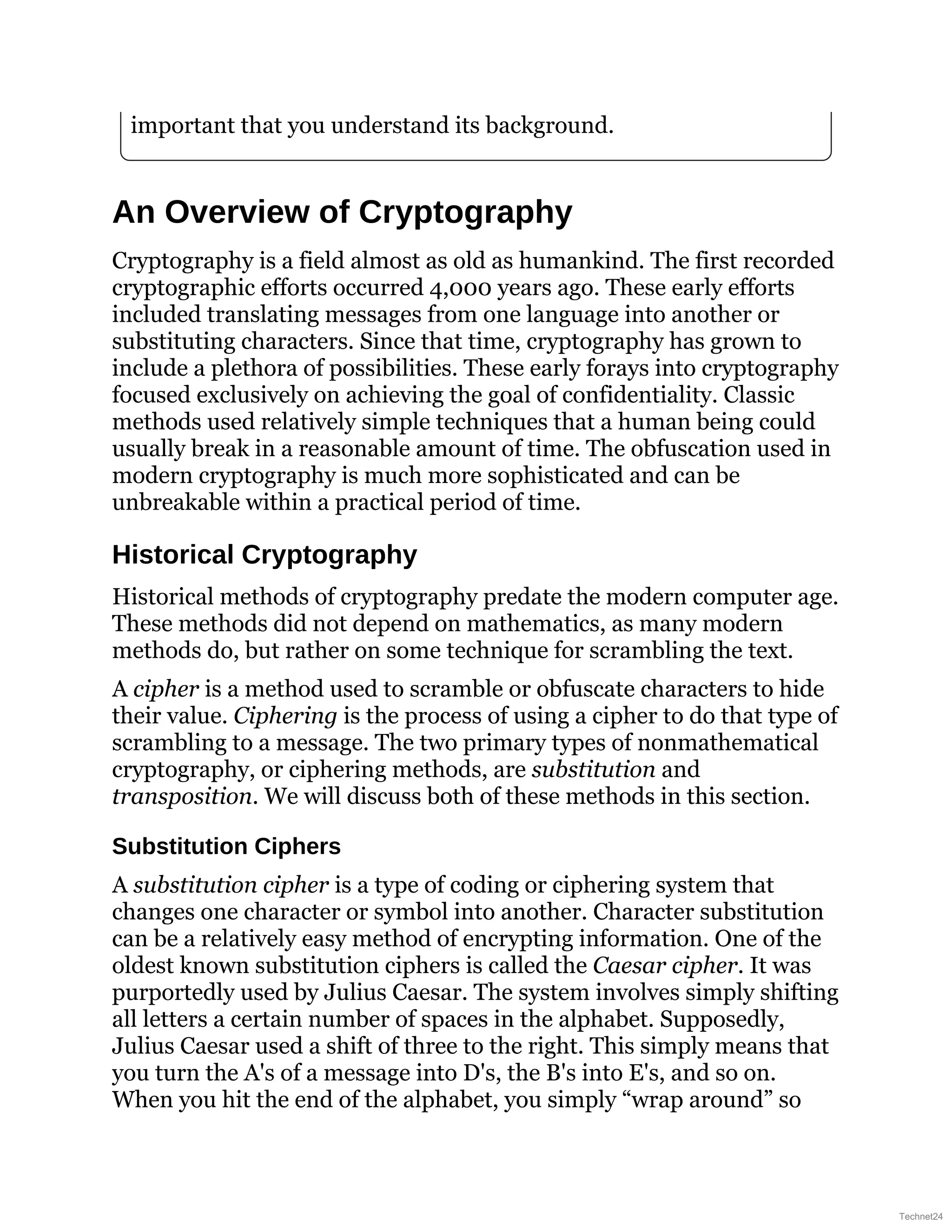 important that you understand its background.
An Overview of Cryptography
Cryptography is a field almost as old as humankind. The first recorded
cryptographic efforts occurred 4,000 years ago. These early efforts
included translating messages from one language into another or
substituting characters. Since that time, cryptography has grown to
include a plethora of possibilities. These early forays into cryptography
focused exclusively on achieving the goal of confidentiality. Classic
methods used relatively simple techniques that a human being could
usually break in a reasonable amount of time. The obfuscation used in
modern cryptography is much more sophisticated and can be
unbreakable within a practical period of time.
Historical Cryptography
Historical methods of cryptography predate the modern computer age.
These methods did not depend on mathematics, as many modern
methods do, but rather on some technique for scrambling the text.
A cipher is a method used to scramble or obfuscate characters to hide
their value. Ciphering is the process of using a cipher to do that type of
scrambling to a message. The two primary types of nonmathematical
cryptography, or ciphering methods, are substitution and
transposition. We will discuss both of these methods in this section.
Substitution Ciphers
A substitution cipher is a type of coding or ciphering system that
changes one character or symbol into another. Character substitution
can be a relatively easy method of encrypting information. One of the
oldest known substitution ciphers is called the Caesar cipher. It was
purportedly used by Julius Caesar. The system involves simply shifting
all letters a certain number of spaces in the alphabet. Supposedly,
Julius Caesar used a shift of three to the right. This simply means that
you turn the A's of a message into D's, the B's into E's, and so on.
When you hit the end of the alphabet, you simply “wrap around” so
Technet24
 