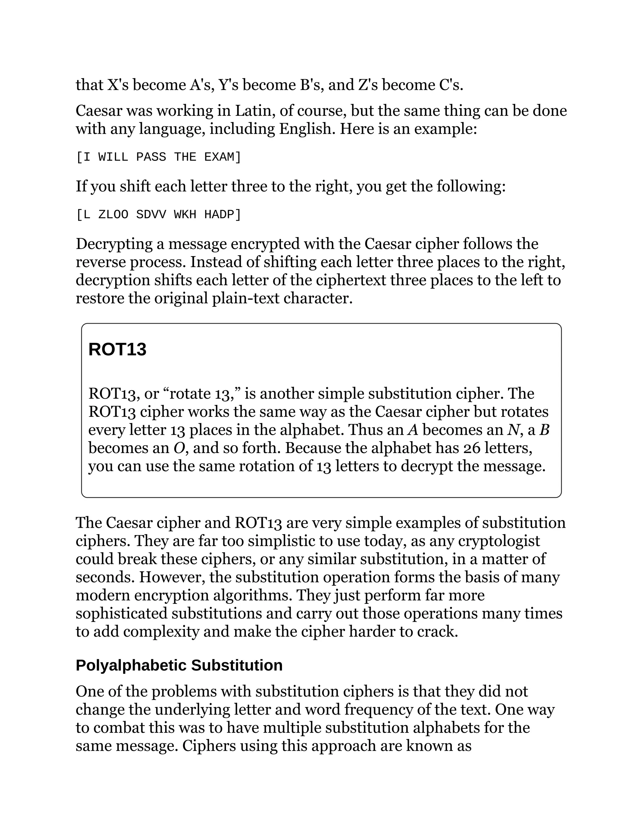 that X's become A's, Y's become B's, and Z's become C's.
Caesar was working in Latin, of course, but the same thing can be done
with any language, including English. Here is an example:
[I WILL PASS THE EXAM]
If you shift each letter three to the right, you get the following:
[L ZLOO SDVV WKH HADP]
Decrypting a message encrypted with the Caesar cipher follows the
reverse process. Instead of shifting each letter three places to the right,
decryption shifts each letter of the ciphertext three places to the left to
restore the original plain-text character.
ROT13
ROT13, or “rotate 13,” is another simple substitution cipher. The
ROT13 cipher works the same way as the Caesar cipher but rotates
every letter 13 places in the alphabet. Thus an A becomes an N, a B
becomes an O, and so forth. Because the alphabet has 26 letters,
you can use the same rotation of 13 letters to decrypt the message.
The Caesar cipher and ROT13 are very simple examples of substitution
ciphers. They are far too simplistic to use today, as any cryptologist
could break these ciphers, or any similar substitution, in a matter of
seconds. However, the substitution operation forms the basis of many
modern encryption algorithms. They just perform far more
sophisticated substitutions and carry out those operations many times
to add complexity and make the cipher harder to crack.
Polyalphabetic Substitution
One of the problems with substitution ciphers is that they did not
change the underlying letter and word frequency of the text. One way
to combat this was to have multiple substitution alphabets for the
same message. Ciphers using this approach are known as
 