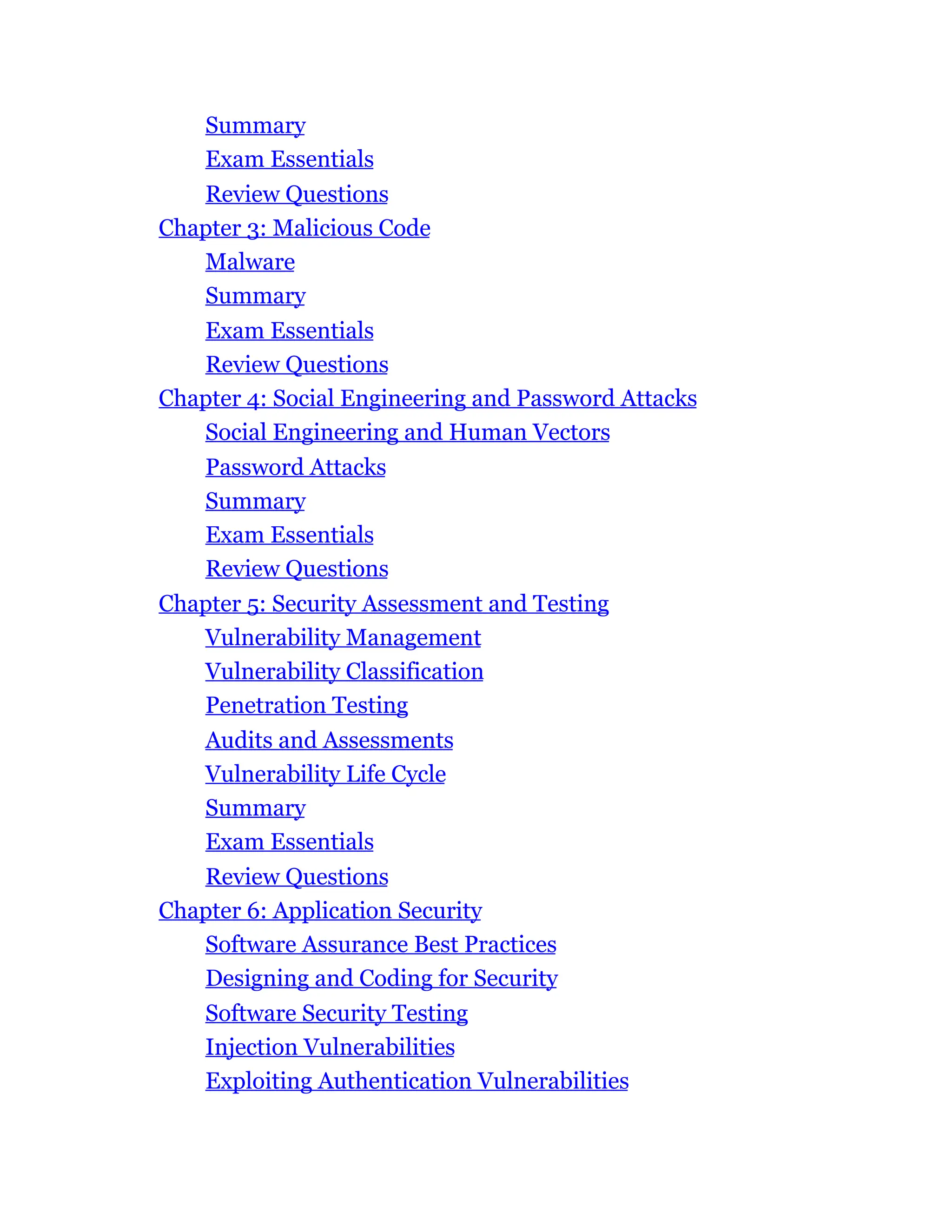Summary
Exam Essentials
Review Questions
Chapter 3: Malicious Code
Malware
Summary
Exam Essentials
Review Questions
Chapter 4: Social Engineering and Password Attacks
Social Engineering and Human Vectors
Password Attacks
Summary
Exam Essentials
Review Questions
Chapter 5: Security Assessment and Testing
Vulnerability Management
Vulnerability Classification
Penetration Testing
Audits and Assessments
Vulnerability Life Cycle
Summary
Exam Essentials
Review Questions
Chapter 6: Application Security
Software Assurance Best Practices
Designing and Coding for Security
Software Security Testing
Injection Vulnerabilities
Exploiting Authentication Vulnerabilities
 