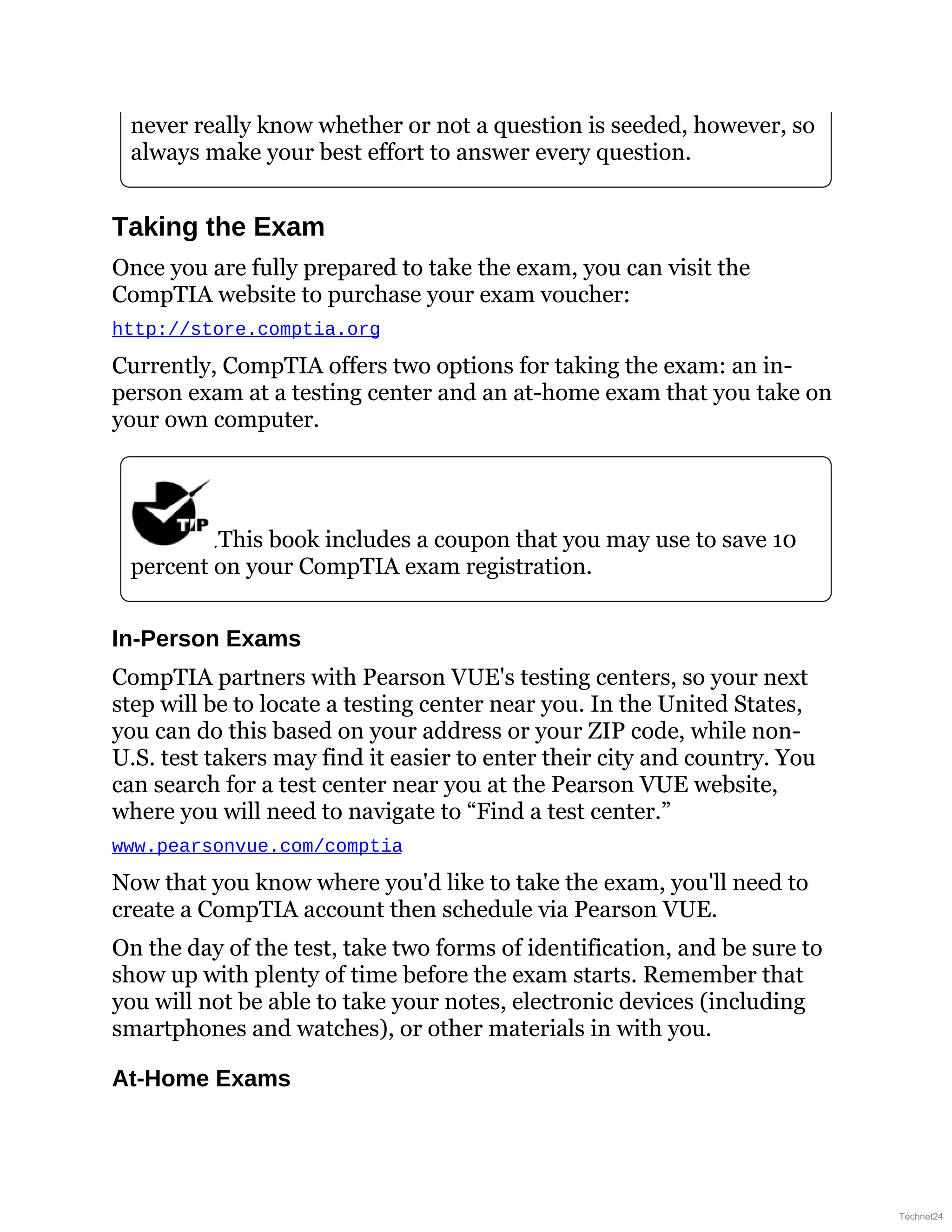never really know whether or not a question is seeded, however, so
always make your best effort to answer every question.
Taking the Exam
Once you are fully prepared to take the exam, you can visit the
CompTIA website to purchase your exam voucher:
http://store.comptia.org
Currently, CompTIA offers two options for taking the exam: an in-
person exam at a testing center and an at-home exam that you take on
your own computer.
This book includes a coupon that you may use to save 10
percent on your CompTIA exam registration.
In-Person Exams
CompTIA partners with Pearson VUE's testing centers, so your next
step will be to locate a testing center near you. In the United States,
you can do this based on your address or your ZIP code, while non-
U.S. test takers may find it easier to enter their city and country. You
can search for a test center near you at the Pearson VUE website,
where you will need to navigate to “Find a test center.”
www.pearsonvue.com/comptia
Now that you know where you'd like to take the exam, you'll need to
create a CompTIA account then schedule via Pearson VUE.
On the day of the test, take two forms of identification, and be sure to
show up with plenty of time before the exam starts. Remember that
you will not be able to take your notes, electronic devices (including
smartphones and watches), or other materials in with you.
At-Home Exams
Technet24
 