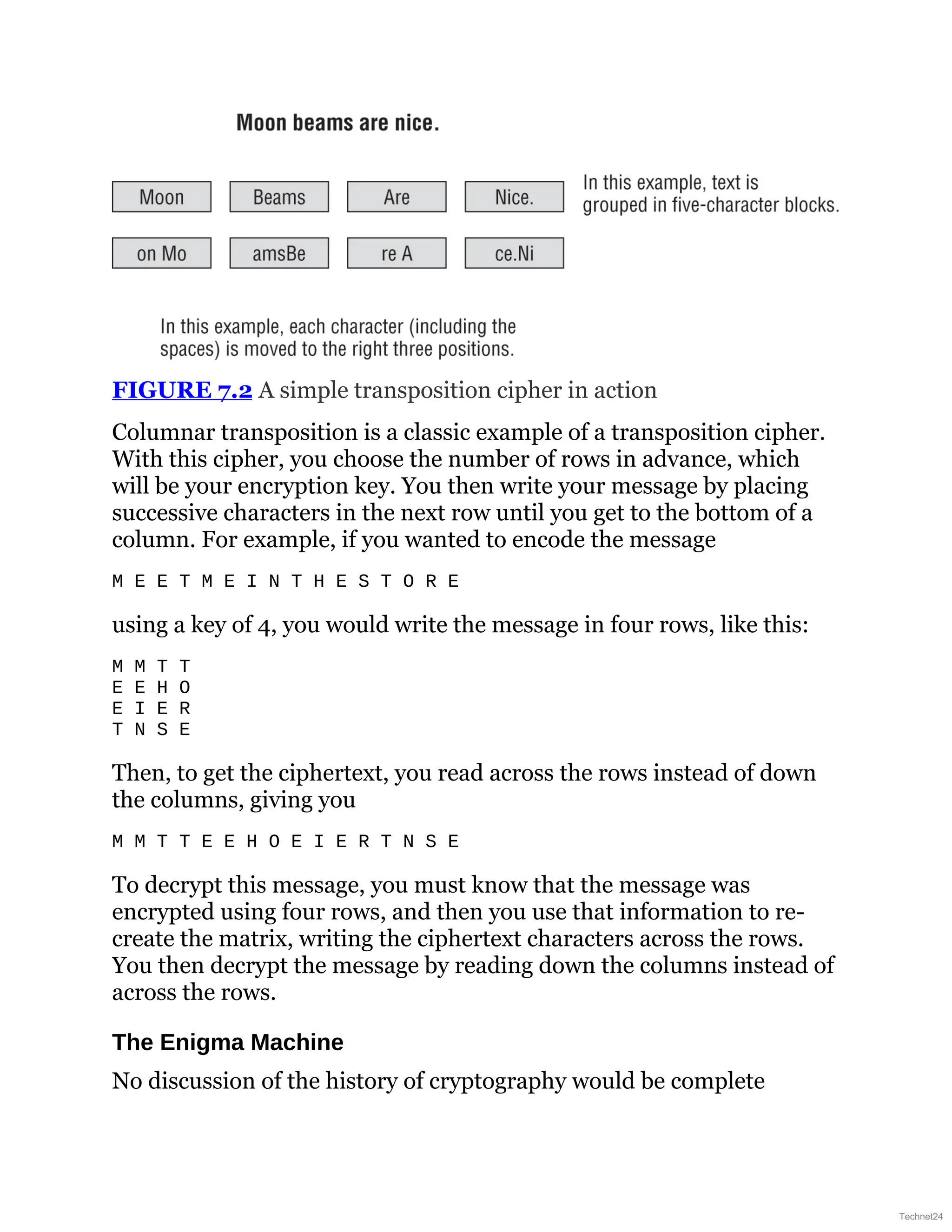 FIGURE 7.2 A simple transposition cipher in action
Columnar transposition is a classic example of a transposition cipher.
With this cipher, you choose the number of rows in advance, which
will be your encryption key. You then write your message by placing
successive characters in the next row until you get to the bottom of a
column. For example, if you wanted to encode the message
M E E T M E I N T H E S T O R E
using a key of 4, you would write the message in four rows, like this:
M M T T
E E H O
E I E R
T N S E
Then, to get the ciphertext, you read across the rows instead of down
the columns, giving you
M M T T E E H O E I E R T N S E
To decrypt this message, you must know that the message was
encrypted using four rows, and then you use that information to re-
create the matrix, writing the ciphertext characters across the rows.
You then decrypt the message by reading down the columns instead of
across the rows.
The Enigma Machine
No discussion of the history of cryptography would be complete
Technet24
 