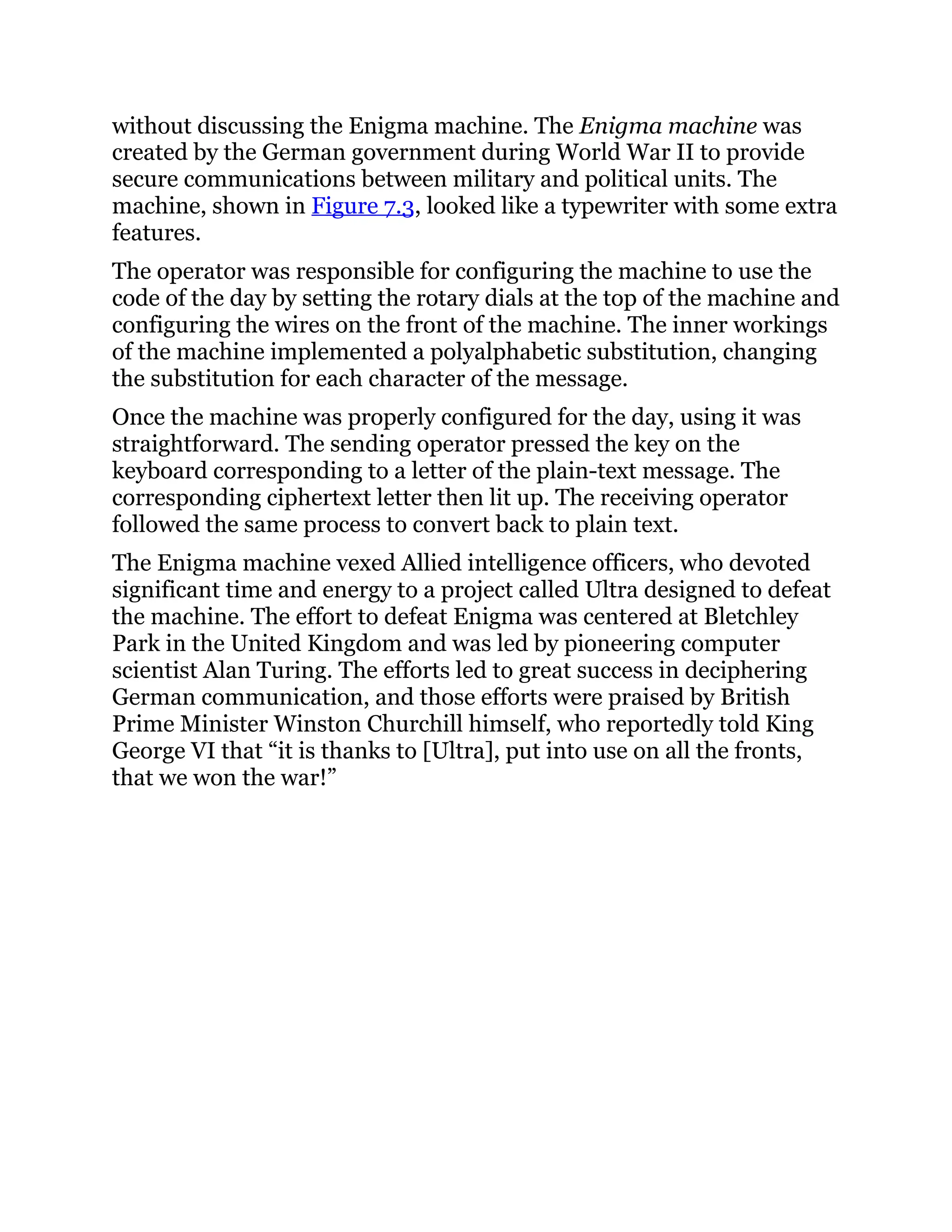 without discussing the Enigma machine. The Enigma machine was
created by the German government during World War II to provide
secure communications between military and political units. The
machine, shown in Figure 7.3, looked like a typewriter with some extra
features.
The operator was responsible for configuring the machine to use the
code of the day by setting the rotary dials at the top of the machine and
configuring the wires on the front of the machine. The inner workings
of the machine implemented a polyalphabetic substitution, changing
the substitution for each character of the message.
Once the machine was properly configured for the day, using it was
straightforward. The sending operator pressed the key on the
keyboard corresponding to a letter of the plain-text message. The
corresponding ciphertext letter then lit up. The receiving operator
followed the same process to convert back to plain text.
The Enigma machine vexed Allied intelligence officers, who devoted
significant time and energy to a project called Ultra designed to defeat
the machine. The effort to defeat Enigma was centered at Bletchley
Park in the United Kingdom and was led by pioneering computer
scientist Alan Turing. The efforts led to great success in deciphering
German communication, and those efforts were praised by British
Prime Minister Winston Churchill himself, who reportedly told King
George VI that “it is thanks to [Ultra], put into use on all the fronts,
that we won the war!”
 