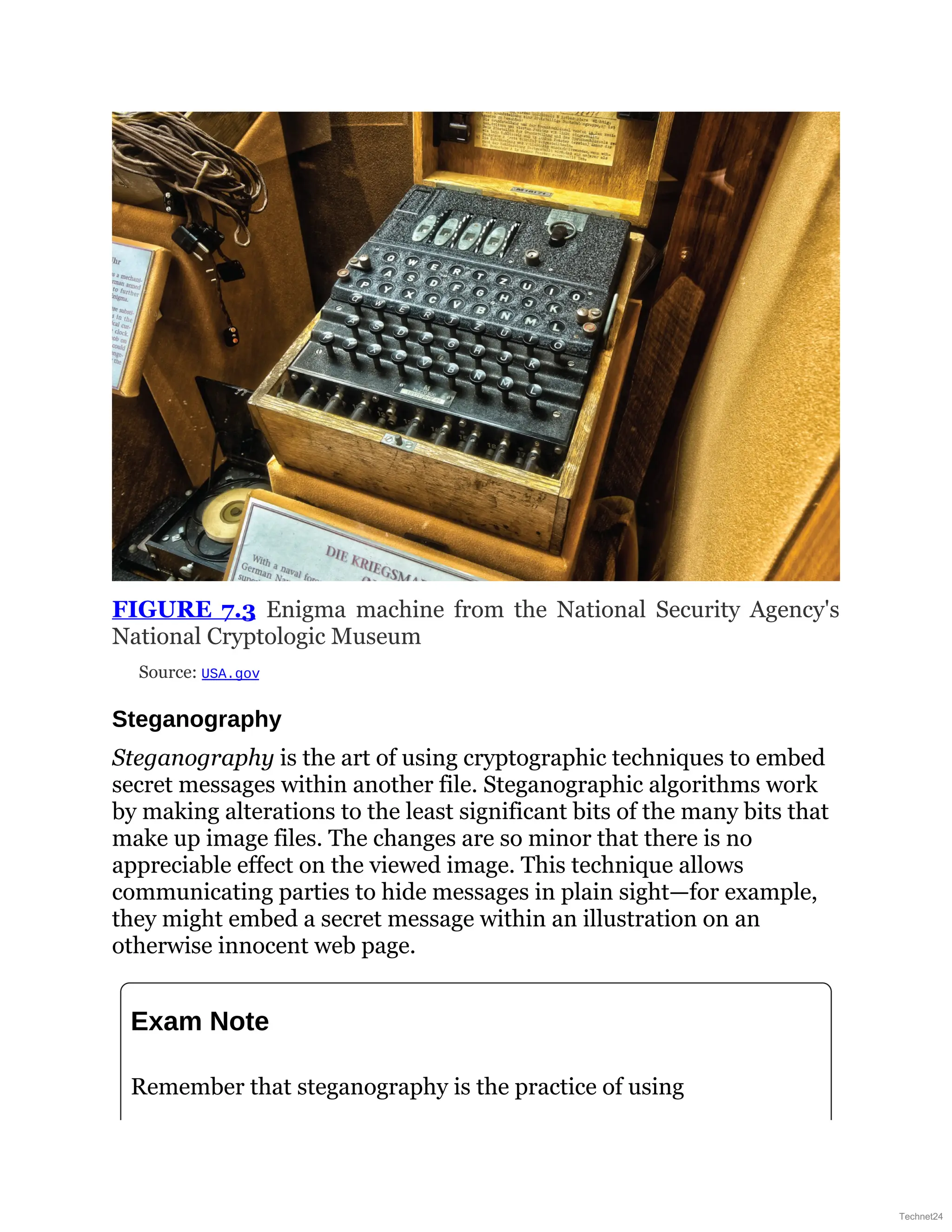 FIGURE 7.3 Enigma machine from the National Security Agency's
National Cryptologic Museum
Source: USA.gov
Steganography
Steganography is the art of using cryptographic techniques to embed
secret messages within another file. Steganographic algorithms work
by making alterations to the least significant bits of the many bits that
make up image files. The changes are so minor that there is no
appreciable effect on the viewed image. This technique allows
communicating parties to hide messages in plain sight—for example,
they might embed a secret message within an illustration on an
otherwise innocent web page.
Exam Note
Remember that steganography is the practice of using
Technet24
 