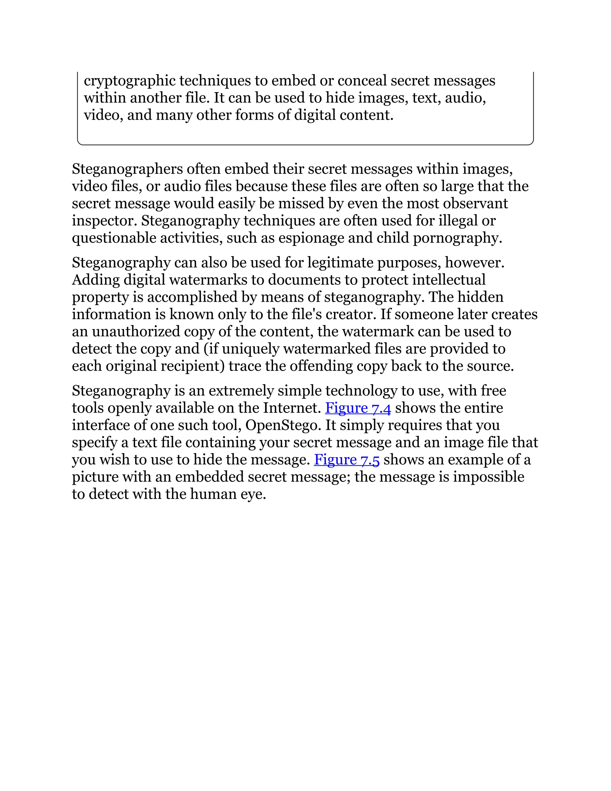 cryptographic techniques to embed or conceal secret messages
within another file. It can be used to hide images, text, audio,
video, and many other forms of digital content.
Steganographers often embed their secret messages within images,
video files, or audio files because these files are often so large that the
secret message would easily be missed by even the most observant
inspector. Steganography techniques are often used for illegal or
questionable activities, such as espionage and child pornography.
Steganography can also be used for legitimate purposes, however.
Adding digital watermarks to documents to protect intellectual
property is accomplished by means of steganography. The hidden
information is known only to the file's creator. If someone later creates
an unauthorized copy of the content, the watermark can be used to
detect the copy and (if uniquely watermarked files are provided to
each original recipient) trace the offending copy back to the source.
Steganography is an extremely simple technology to use, with free
tools openly available on the Internet. Figure 7.4 shows the entire
interface of one such tool, OpenStego. It simply requires that you
specify a text file containing your secret message and an image file that
you wish to use to hide the message. Figure 7.5 shows an example of a
picture with an embedded secret message; the message is impossible
to detect with the human eye.
 