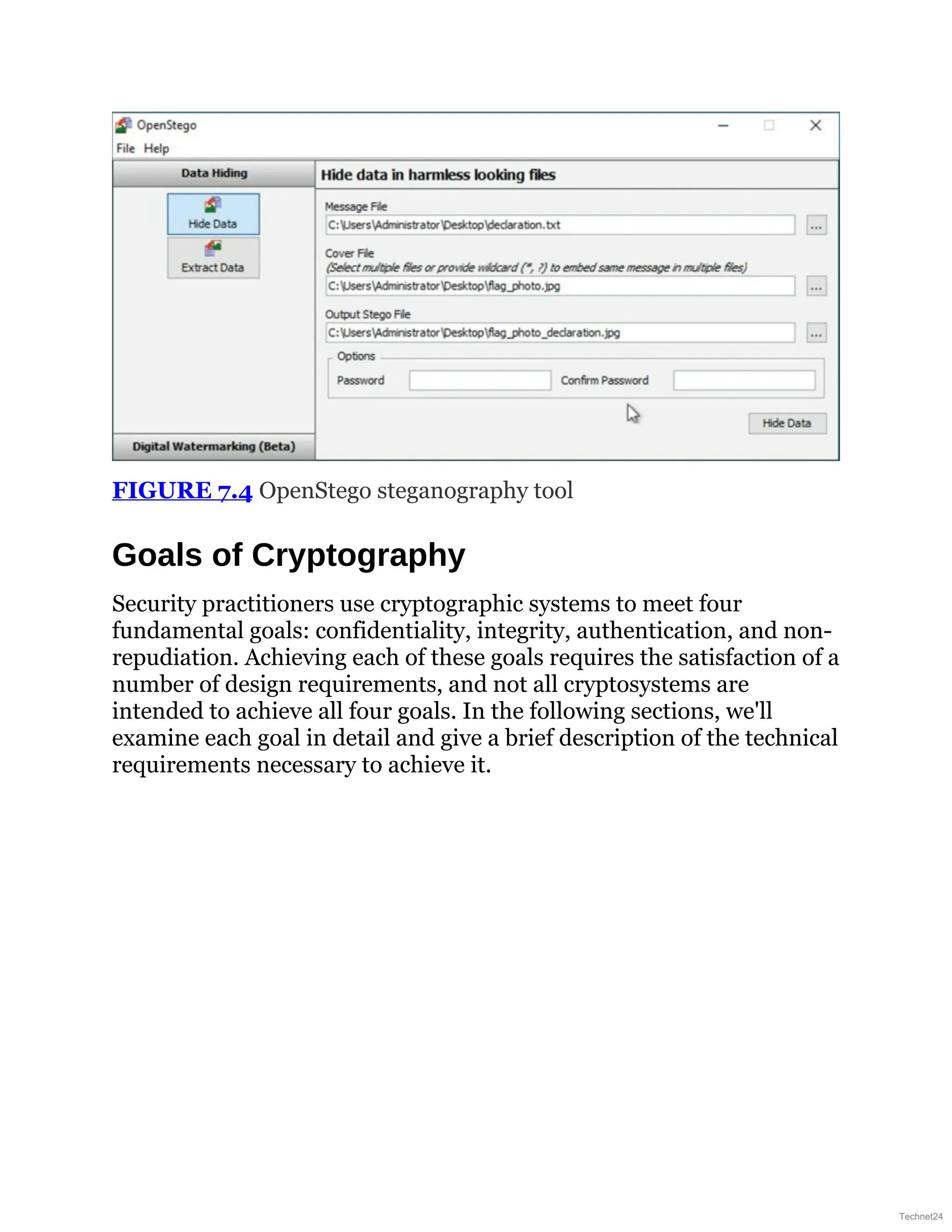 FIGURE 7.4 OpenStego steganography tool
Goals of Cryptography
Security practitioners use cryptographic systems to meet four
fundamental goals: confidentiality, integrity, authentication, and non-
repudiation. Achieving each of these goals requires the satisfaction of a
number of design requirements, and not all cryptosystems are
intended to achieve all four goals. In the following sections, we'll
examine each goal in detail and give a brief description of the technical
requirements necessary to achieve it.
Technet24
 
