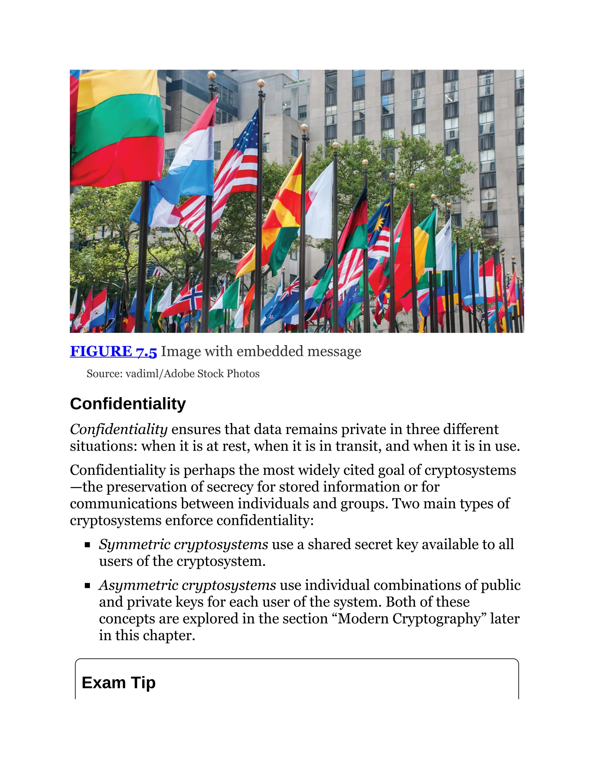 FIGURE 7.5 Image with embedded message
Source: vadiml/Adobe Stock Photos
Confidentiality
Confidentiality ensures that data remains private in three different
situations: when it is at rest, when it is in transit, and when it is in use.
Confidentiality is perhaps the most widely cited goal of cryptosystems
—the preservation of secrecy for stored information or for
communications between individuals and groups. Two main types of
cryptosystems enforce confidentiality:
Symmetric cryptosystems use a shared secret key available to all
users of the cryptosystem.
Asymmetric cryptosystems use individual combinations of public
and private keys for each user of the system. Both of these
concepts are explored in the section “Modern Cryptography” later
in this chapter.
Exam Tip
 