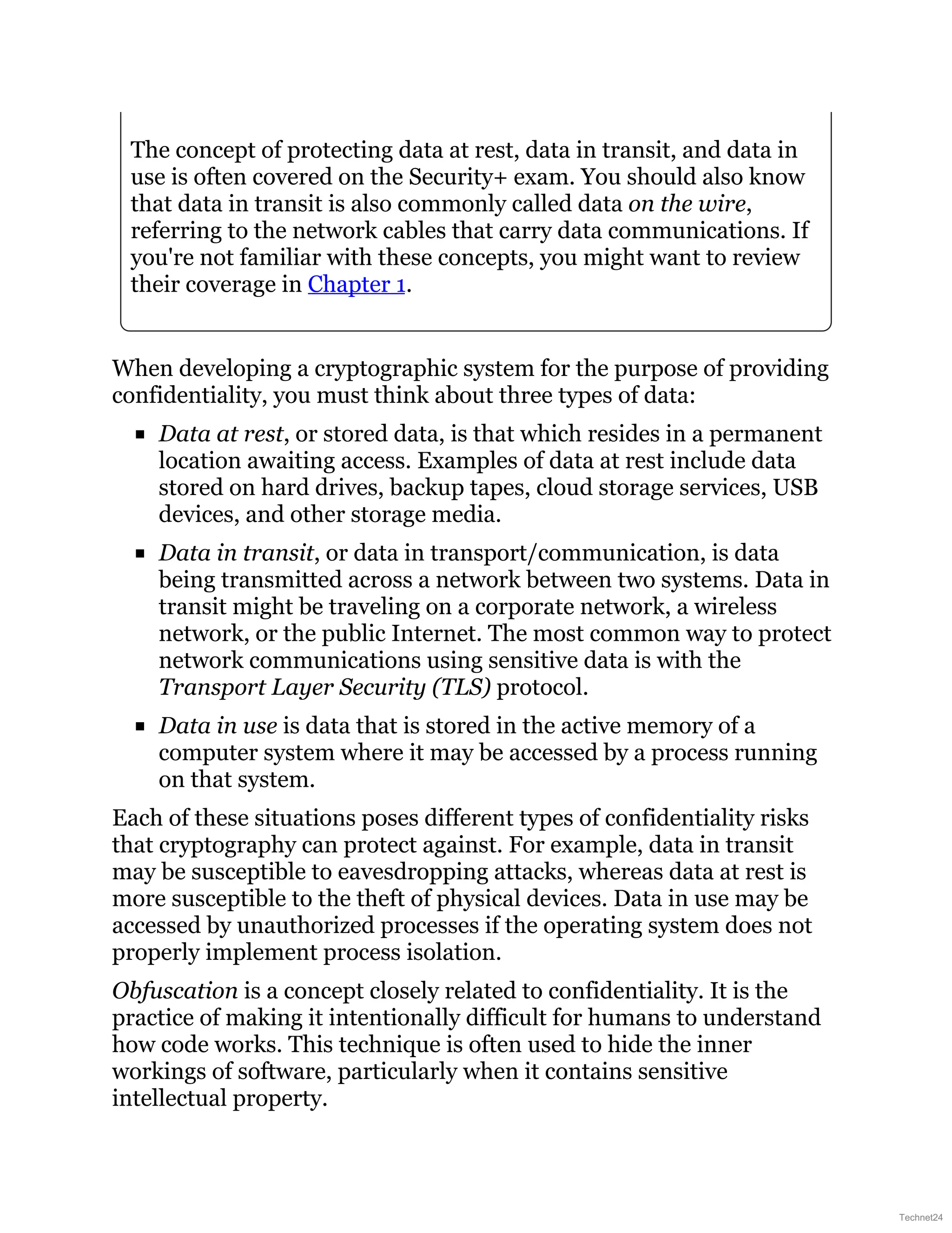 The concept of protecting data at rest, data in transit, and data in
use is often covered on the Security+ exam. You should also know
that data in transit is also commonly called data on the wire,
referring to the network cables that carry data communications. If
you're not familiar with these concepts, you might want to review
their coverage in Chapter 1.
When developing a cryptographic system for the purpose of providing
confidentiality, you must think about three types of data:
Data at rest, or stored data, is that which resides in a permanent
location awaiting access. Examples of data at rest include data
stored on hard drives, backup tapes, cloud storage services, USB
devices, and other storage media.
Data in transit, or data in transport/communication, is data
being transmitted across a network between two systems. Data in
transit might be traveling on a corporate network, a wireless
network, or the public Internet. The most common way to protect
network communications using sensitive data is with the
Transport Layer Security (TLS) protocol.
Data in use is data that is stored in the active memory of a
computer system where it may be accessed by a process running
on that system.
Each of these situations poses different types of confidentiality risks
that cryptography can protect against. For example, data in transit
may be susceptible to eavesdropping attacks, whereas data at rest is
more susceptible to the theft of physical devices. Data in use may be
accessed by unauthorized processes if the operating system does not
properly implement process isolation.
Obfuscation is a concept closely related to confidentiality. It is the
practice of making it intentionally difficult for humans to understand
how code works. This technique is often used to hide the inner
workings of software, particularly when it contains sensitive
intellectual property.
Technet24
 