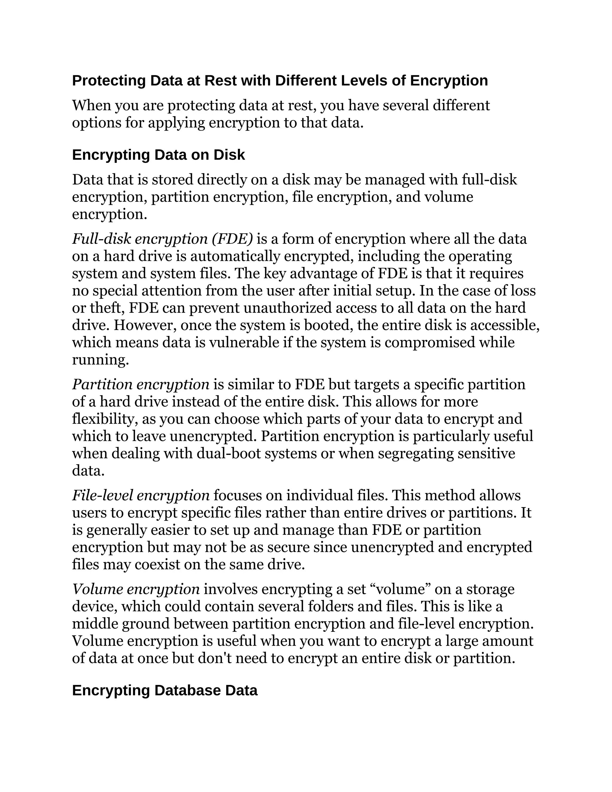 Protecting Data at Rest with Different Levels of Encryption
When you are protecting data at rest, you have several different
options for applying encryption to that data.
Encrypting Data on Disk
Data that is stored directly on a disk may be managed with full-disk
encryption, partition encryption, file encryption, and volume
encryption.
Full-disk encryption (FDE) is a form of encryption where all the data
on a hard drive is automatically encrypted, including the operating
system and system files. The key advantage of FDE is that it requires
no special attention from the user after initial setup. In the case of loss
or theft, FDE can prevent unauthorized access to all data on the hard
drive. However, once the system is booted, the entire disk is accessible,
which means data is vulnerable if the system is compromised while
running.
Partition encryption is similar to FDE but targets a specific partition
of a hard drive instead of the entire disk. This allows for more
flexibility, as you can choose which parts of your data to encrypt and
which to leave unencrypted. Partition encryption is particularly useful
when dealing with dual-boot systems or when segregating sensitive
data.
File-level encryption focuses on individual files. This method allows
users to encrypt specific files rather than entire drives or partitions. It
is generally easier to set up and manage than FDE or partition
encryption but may not be as secure since unencrypted and encrypted
files may coexist on the same drive.
Volume encryption involves encrypting a set “volume” on a storage
device, which could contain several folders and files. This is like a
middle ground between partition encryption and file-level encryption.
Volume encryption is useful when you want to encrypt a large amount
of data at once but don't need to encrypt an entire disk or partition.
Encrypting Database Data
 