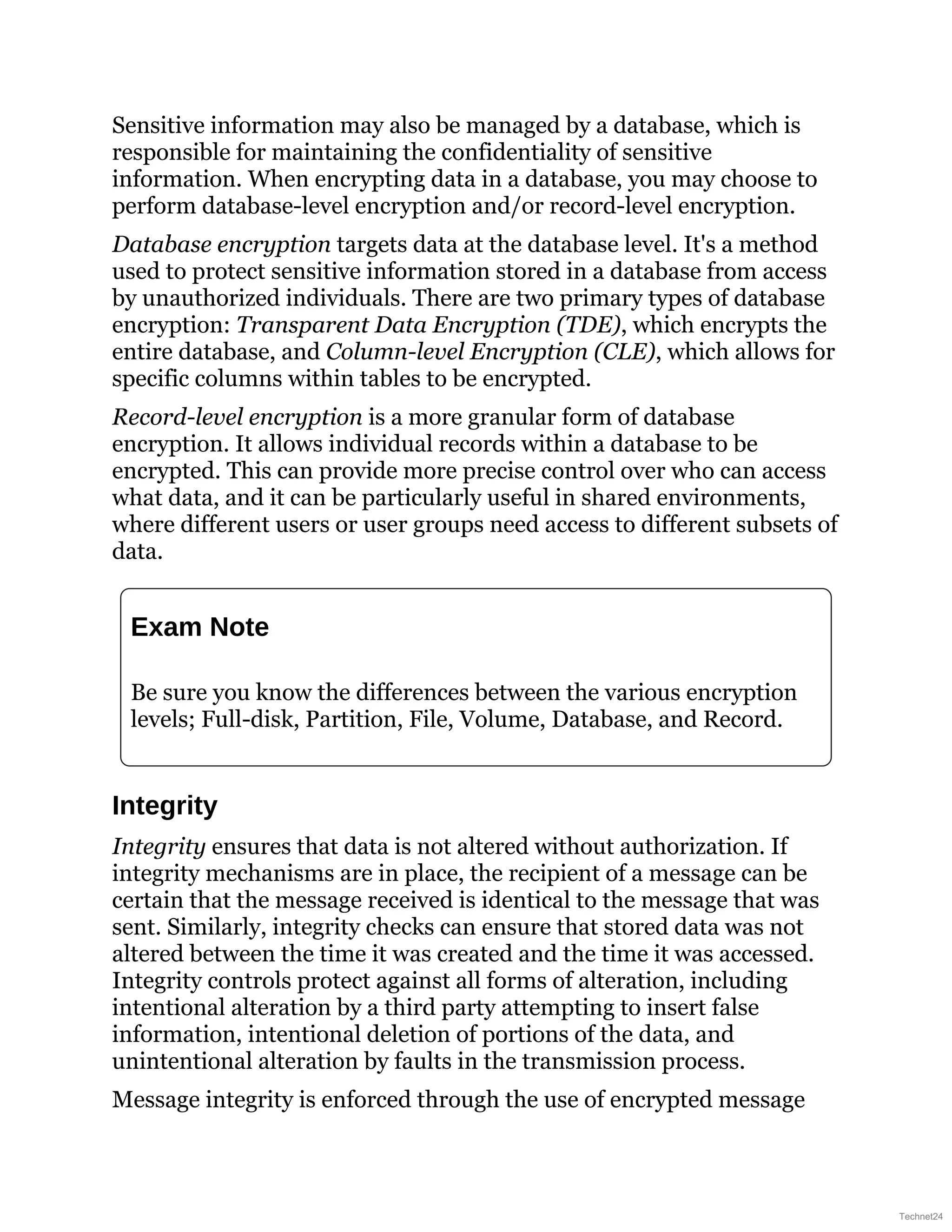 Sensitive information may also be managed by a database, which is
responsible for maintaining the confidentiality of sensitive
information. When encrypting data in a database, you may choose to
perform database-level encryption and/or record-level encryption.
Database encryption targets data at the database level. It's a method
used to protect sensitive information stored in a database from access
by unauthorized individuals. There are two primary types of database
encryption: Transparent Data Encryption (TDE), which encrypts the
entire database, and Column-level Encryption (CLE), which allows for
specific columns within tables to be encrypted.
Record-level encryption is a more granular form of database
encryption. It allows individual records within a database to be
encrypted. This can provide more precise control over who can access
what data, and it can be particularly useful in shared environments,
where different users or user groups need access to different subsets of
data.
Exam Note
Be sure you know the differences between the various encryption
levels; Full-disk, Partition, File, Volume, Database, and Record.
Integrity
Integrity ensures that data is not altered without authorization. If
integrity mechanisms are in place, the recipient of a message can be
certain that the message received is identical to the message that was
sent. Similarly, integrity checks can ensure that stored data was not
altered between the time it was created and the time it was accessed.
Integrity controls protect against all forms of alteration, including
intentional alteration by a third party attempting to insert false
information, intentional deletion of portions of the data, and
unintentional alteration by faults in the transmission process.
Message integrity is enforced through the use of encrypted message
Technet24
 
