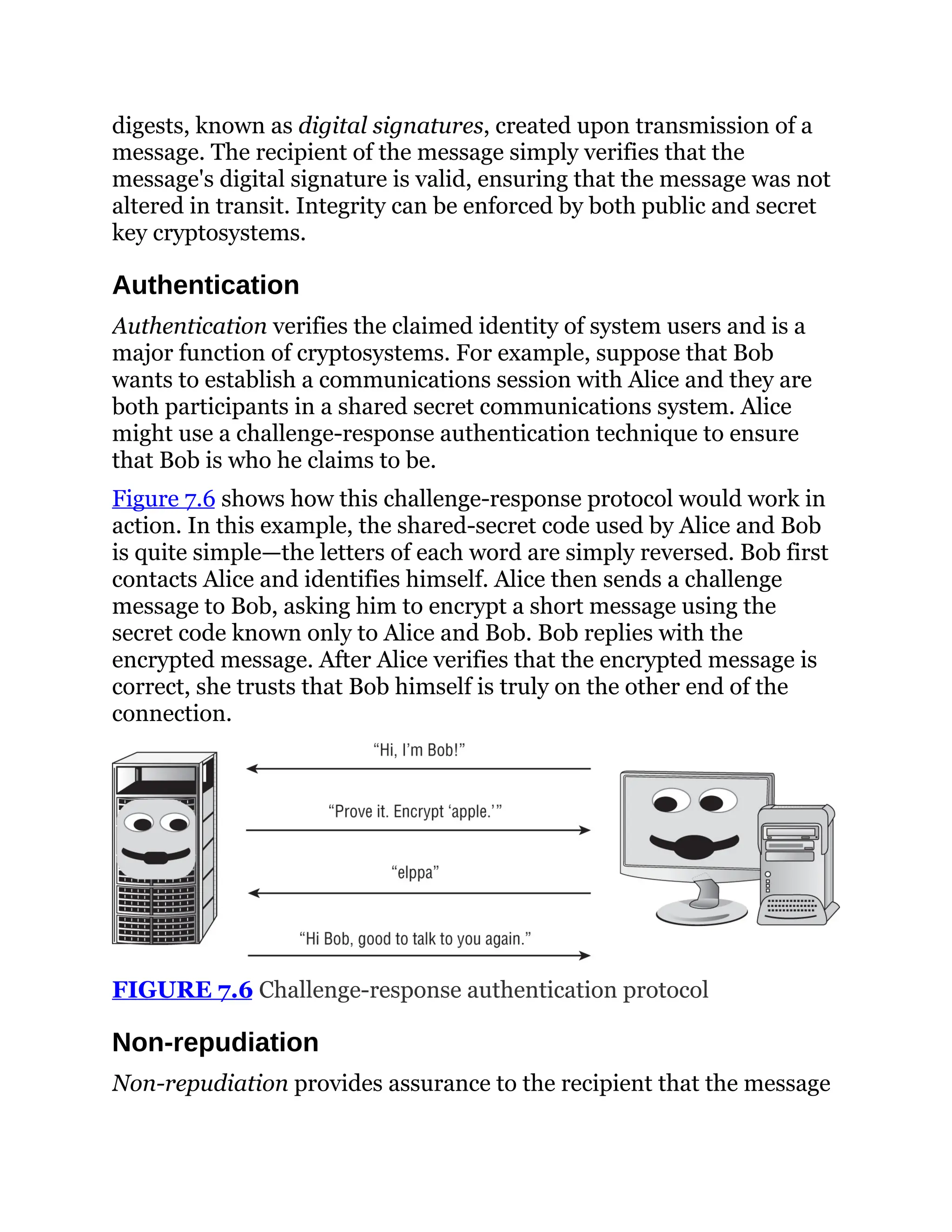digests, known as digital signatures, created upon transmission of a
message. The recipient of the message simply verifies that the
message's digital signature is valid, ensuring that the message was not
altered in transit. Integrity can be enforced by both public and secret
key cryptosystems.
Authentication
Authentication verifies the claimed identity of system users and is a
major function of cryptosystems. For example, suppose that Bob
wants to establish a communications session with Alice and they are
both participants in a shared secret communications system. Alice
might use a challenge-response authentication technique to ensure
that Bob is who he claims to be.
Figure 7.6 shows how this challenge-response protocol would work in
action. In this example, the shared-secret code used by Alice and Bob
is quite simple—the letters of each word are simply reversed. Bob first
contacts Alice and identifies himself. Alice then sends a challenge
message to Bob, asking him to encrypt a short message using the
secret code known only to Alice and Bob. Bob replies with the
encrypted message. After Alice verifies that the encrypted message is
correct, she trusts that Bob himself is truly on the other end of the
connection.
FIGURE 7.6 Challenge-response authentication protocol
Non-repudiation
Non-repudiation provides assurance to the recipient that the message
 