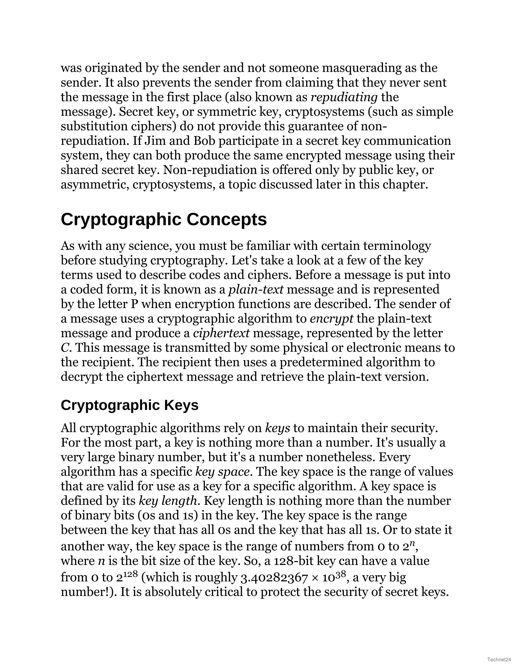 was originated by the sender and not someone masquerading as the
sender. It also prevents the sender from claiming that they never sent
the message in the first place (also known as repudiating the
message). Secret key, or symmetric key, cryptosystems (such as simple
substitution ciphers) do not provide this guarantee of non-
repudiation. If Jim and Bob participate in a secret key communication
system, they can both produce the same encrypted message using their
shared secret key. Non-repudiation is offered only by public key, or
asymmetric, cryptosystems, a topic discussed later in this chapter.
Cryptographic Concepts
As with any science, you must be familiar with certain terminology
before studying cryptography. Let's take a look at a few of the key
terms used to describe codes and ciphers. Before a message is put into
a coded form, it is known as a plain-text message and is represented
by the letter P when encryption functions are described. The sender of
a message uses a cryptographic algorithm to encrypt the plain-text
message and produce a ciphertext message, represented by the letter
C. This message is transmitted by some physical or electronic means to
the recipient. The recipient then uses a predetermined algorithm to
decrypt the ciphertext message and retrieve the plain-text version.
Cryptographic Keys
All cryptographic algorithms rely on keys to maintain their security.
For the most part, a key is nothing more than a number. It's usually a
very large binary number, but it's a number nonetheless. Every
algorithm has a specific key space. The key space is the range of values
that are valid for use as a key for a specific algorithm. A key space is
defined by its key length. Key length is nothing more than the number
of binary bits (0s and 1s) in the key. The key space is the range
between the key that has all 0s and the key that has all 1s. Or to state it
another way, the key space is the range of numbers from 0 to 2n,
where n is the bit size of the key. So, a 128-bit key can have a value
from 0 to 2128 (which is roughly 3.40282367 × 1038, a very big
number!). It is absolutely critical to protect the security of secret keys.
Technet24
 
