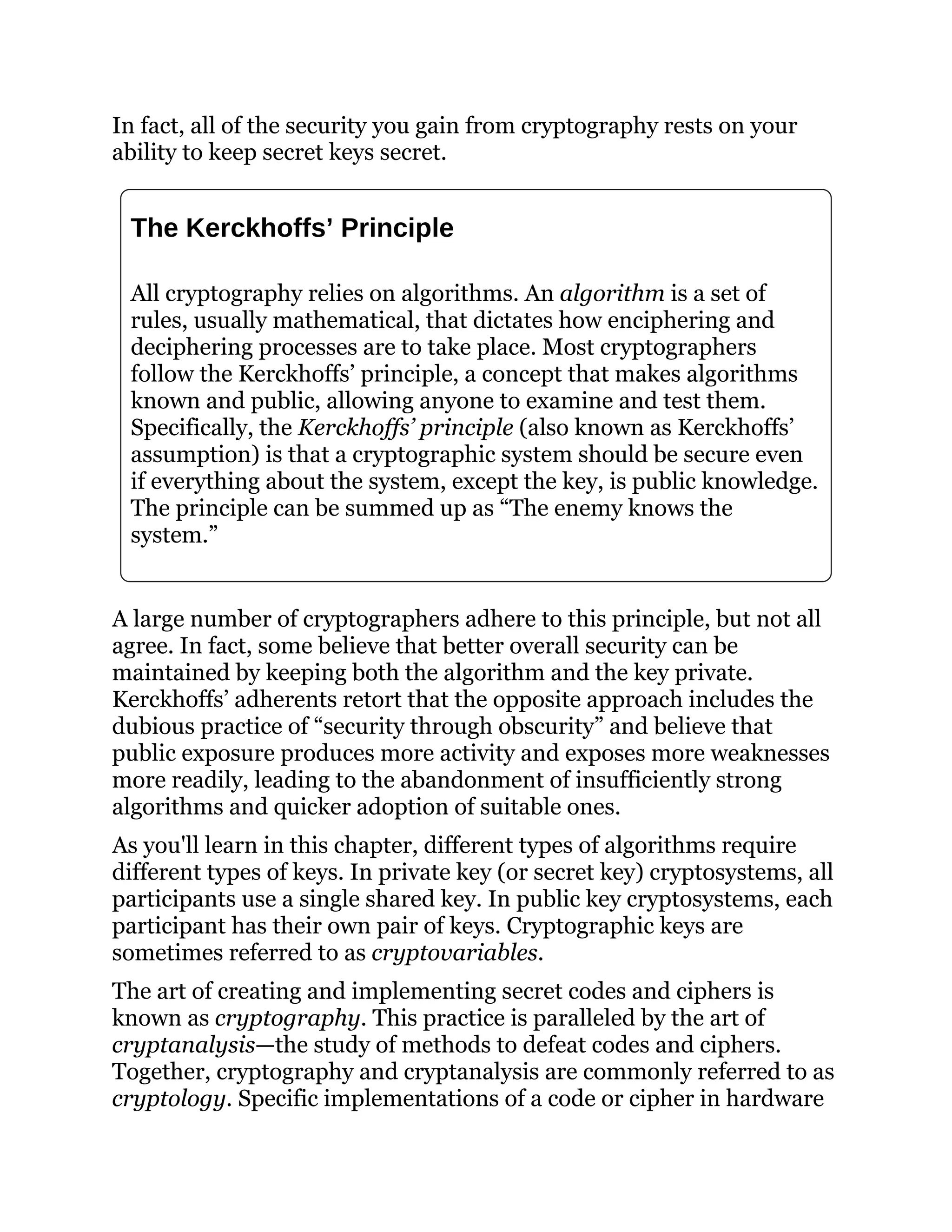In fact, all of the security you gain from cryptography rests on your
ability to keep secret keys secret.
The Kerckhoffs’ Principle
All cryptography relies on algorithms. An algorithm is a set of
rules, usually mathematical, that dictates how enciphering and
deciphering processes are to take place. Most cryptographers
follow the Kerckhoffs’ principle, a concept that makes algorithms
known and public, allowing anyone to examine and test them.
Specifically, the Kerckhoffs’ principle (also known as Kerckhoffs’
assumption) is that a cryptographic system should be secure even
if everything about the system, except the key, is public knowledge.
The principle can be summed up as “The enemy knows the
system.”
A large number of cryptographers adhere to this principle, but not all
agree. In fact, some believe that better overall security can be
maintained by keeping both the algorithm and the key private.
Kerckhoffs’ adherents retort that the opposite approach includes the
dubious practice of “security through obscurity” and believe that
public exposure produces more activity and exposes more weaknesses
more readily, leading to the abandonment of insufficiently strong
algorithms and quicker adoption of suitable ones.
As you'll learn in this chapter, different types of algorithms require
different types of keys. In private key (or secret key) cryptosystems, all
participants use a single shared key. In public key cryptosystems, each
participant has their own pair of keys. Cryptographic keys are
sometimes referred to as cryptovariables.
The art of creating and implementing secret codes and ciphers is
known as cryptography. This practice is paralleled by the art of
cryptanalysis—the study of methods to defeat codes and ciphers.
Together, cryptography and cryptanalysis are commonly referred to as
cryptology. Specific implementations of a code or cipher in hardware
 