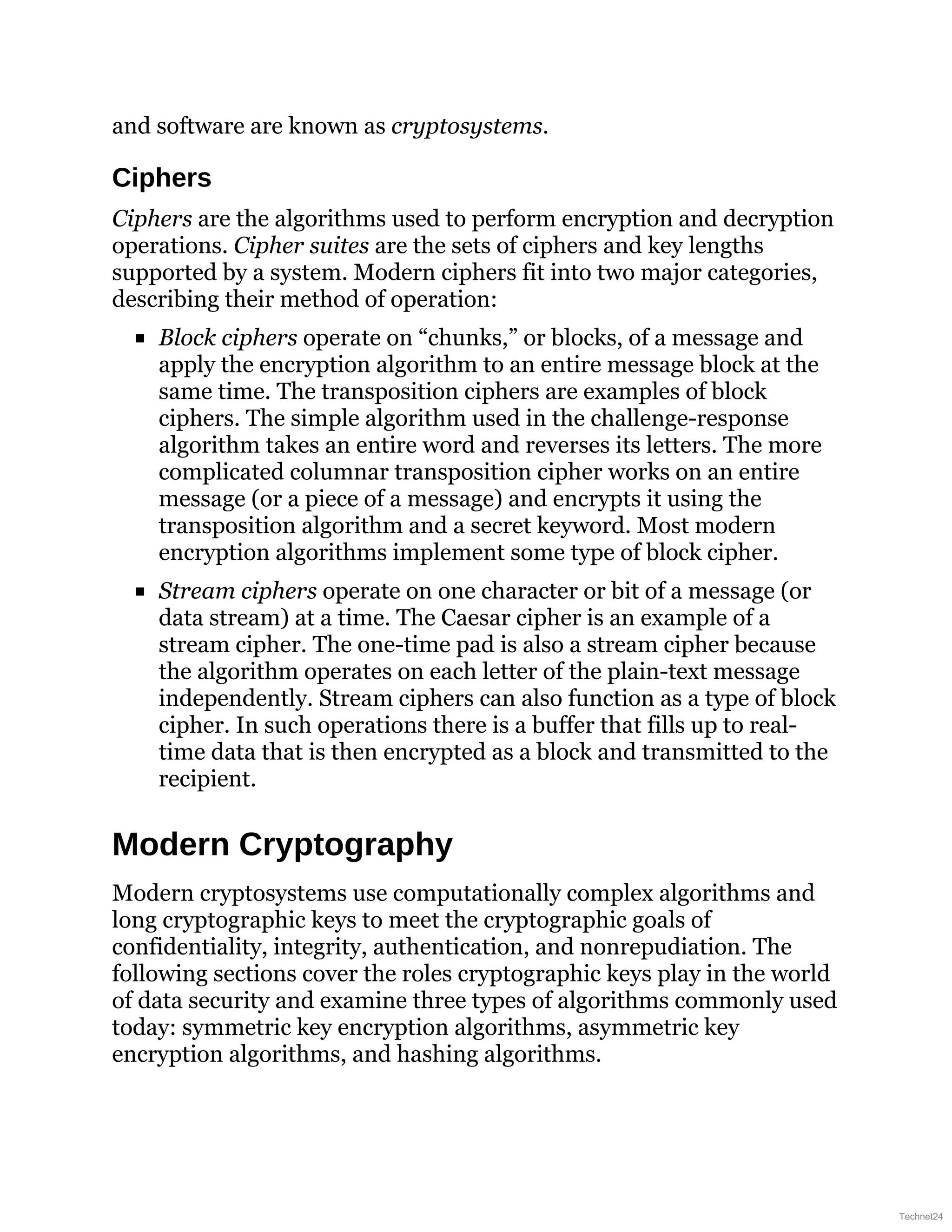 and software are known as cryptosystems.
Ciphers
Ciphers are the algorithms used to perform encryption and decryption
operations. Cipher suites are the sets of ciphers and key lengths
supported by a system. Modern ciphers fit into two major categories,
describing their method of operation:
Block ciphers operate on “chunks,” or blocks, of a message and
apply the encryption algorithm to an entire message block at the
same time. The transposition ciphers are examples of block
ciphers. The simple algorithm used in the challenge-response
algorithm takes an entire word and reverses its letters. The more
complicated columnar transposition cipher works on an entire
message (or a piece of a message) and encrypts it using the
transposition algorithm and a secret keyword. Most modern
encryption algorithms implement some type of block cipher.
Stream ciphers operate on one character or bit of a message (or
data stream) at a time. The Caesar cipher is an example of a
stream cipher. The one-time pad is also a stream cipher because
the algorithm operates on each letter of the plain-text message
independently. Stream ciphers can also function as a type of block
cipher. In such operations there is a buffer that fills up to real-
time data that is then encrypted as a block and transmitted to the
recipient.
Modern Cryptography
Modern cryptosystems use computationally complex algorithms and
long cryptographic keys to meet the cryptographic goals of
confidentiality, integrity, authentication, and nonrepudiation. The
following sections cover the roles cryptographic keys play in the world
of data security and examine three types of algorithms commonly used
today: symmetric key encryption algorithms, asymmetric key
encryption algorithms, and hashing algorithms.
Technet24
 