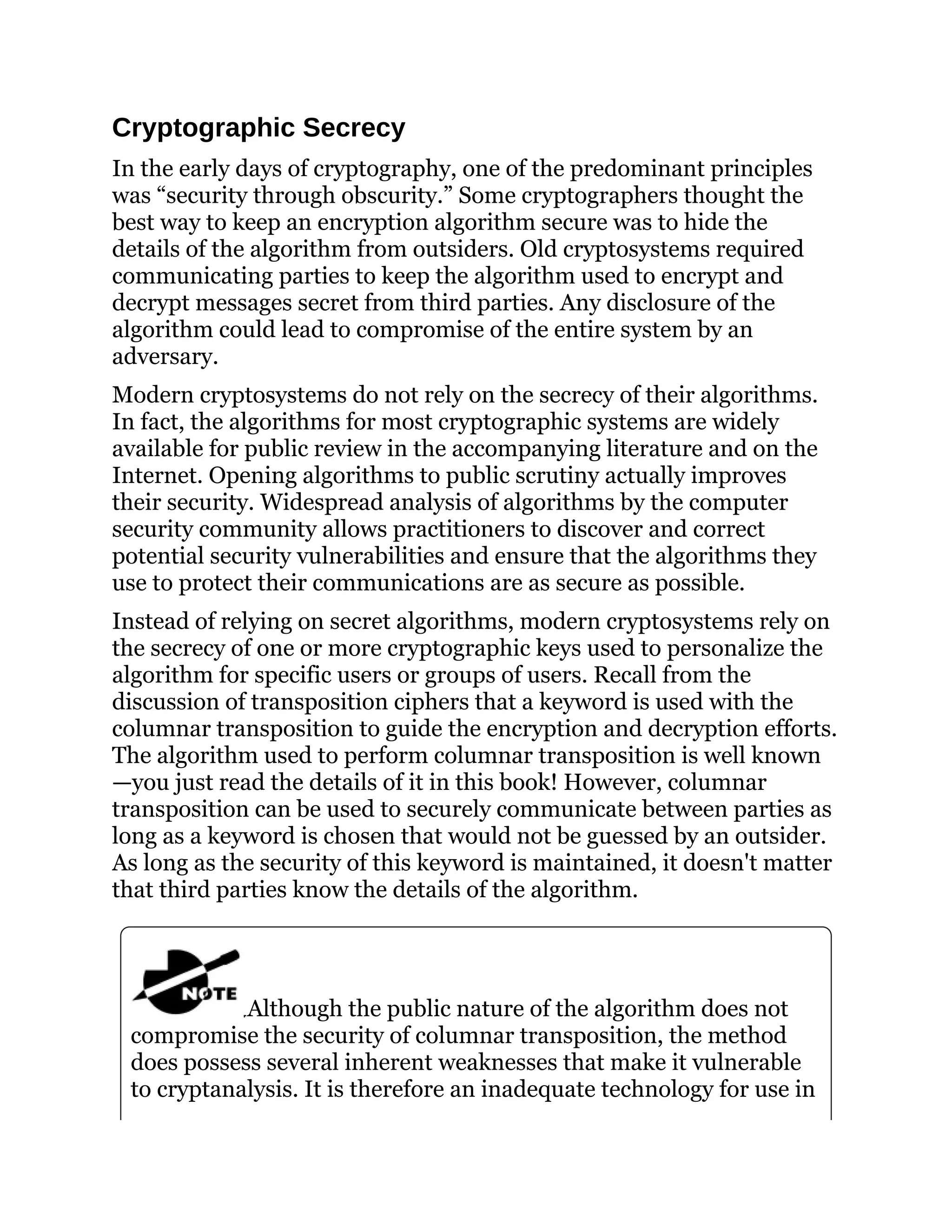 Cryptographic Secrecy
In the early days of cryptography, one of the predominant principles
was “security through obscurity.” Some cryptographers thought the
best way to keep an encryption algorithm secure was to hide the
details of the algorithm from outsiders. Old cryptosystems required
communicating parties to keep the algorithm used to encrypt and
decrypt messages secret from third parties. Any disclosure of the
algorithm could lead to compromise of the entire system by an
adversary.
Modern cryptosystems do not rely on the secrecy of their algorithms.
In fact, the algorithms for most cryptographic systems are widely
available for public review in the accompanying literature and on the
Internet. Opening algorithms to public scrutiny actually improves
their security. Widespread analysis of algorithms by the computer
security community allows practitioners to discover and correct
potential security vulnerabilities and ensure that the algorithms they
use to protect their communications are as secure as possible.
Instead of relying on secret algorithms, modern cryptosystems rely on
the secrecy of one or more cryptographic keys used to personalize the
algorithm for specific users or groups of users. Recall from the
discussion of transposition ciphers that a keyword is used with the
columnar transposition to guide the encryption and decryption efforts.
The algorithm used to perform columnar transposition is well known
—you just read the details of it in this book! However, columnar
transposition can be used to securely communicate between parties as
long as a keyword is chosen that would not be guessed by an outsider.
As long as the security of this keyword is maintained, it doesn't matter
that third parties know the details of the algorithm.
Although the public nature of the algorithm does not
compromise the security of columnar transposition, the method
does possess several inherent weaknesses that make it vulnerable
to cryptanalysis. It is therefore an inadequate technology for use in
 