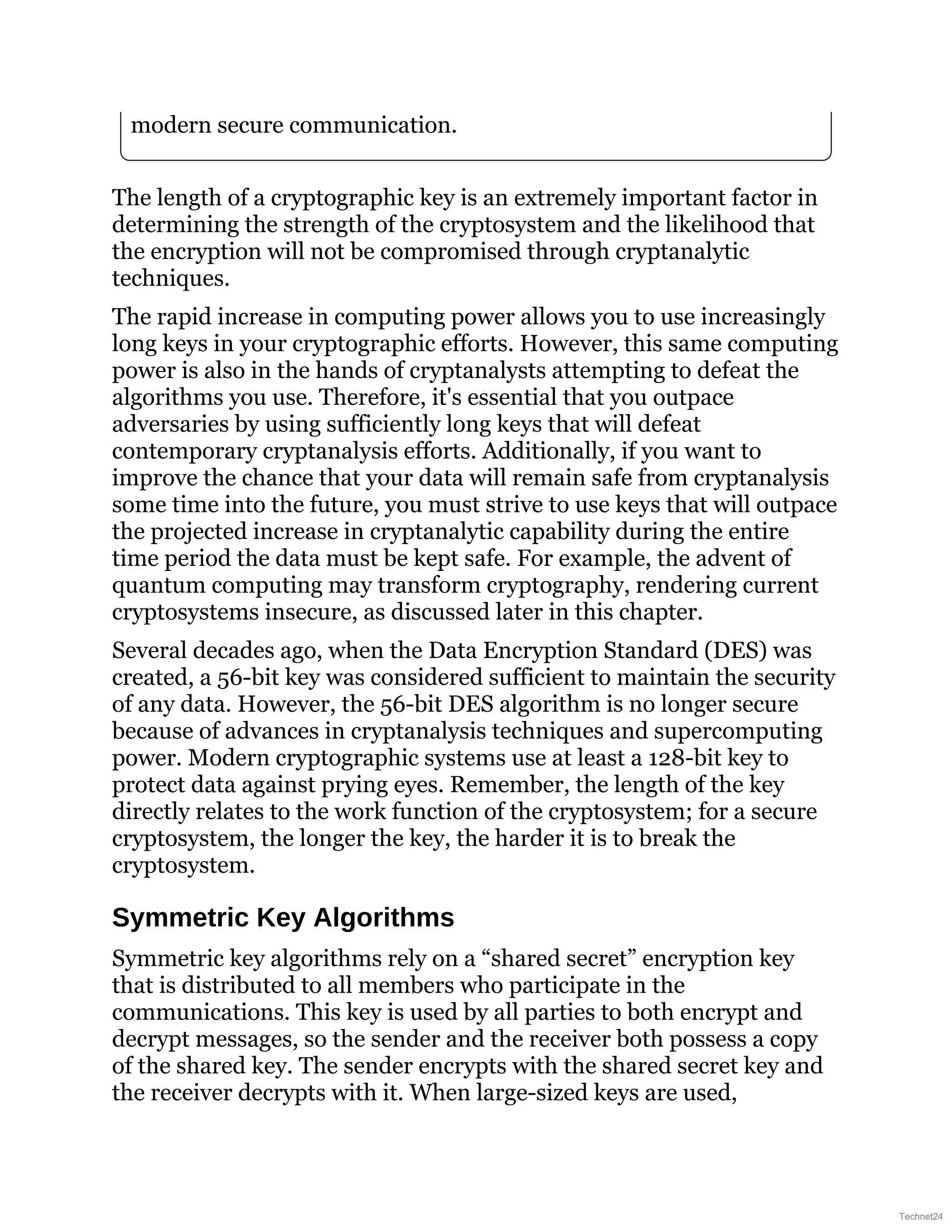 modern secure communication.
The length of a cryptographic key is an extremely important factor in
determining the strength of the cryptosystem and the likelihood that
the encryption will not be compromised through cryptanalytic
techniques.
The rapid increase in computing power allows you to use increasingly
long keys in your cryptographic efforts. However, this same computing
power is also in the hands of cryptanalysts attempting to defeat the
algorithms you use. Therefore, it's essential that you outpace
adversaries by using sufficiently long keys that will defeat
contemporary cryptanalysis efforts. Additionally, if you want to
improve the chance that your data will remain safe from cryptanalysis
some time into the future, you must strive to use keys that will outpace
the projected increase in cryptanalytic capability during the entire
time period the data must be kept safe. For example, the advent of
quantum computing may transform cryptography, rendering current
cryptosystems insecure, as discussed later in this chapter.
Several decades ago, when the Data Encryption Standard (DES) was
created, a 56-bit key was considered sufficient to maintain the security
of any data. However, the 56-bit DES algorithm is no longer secure
because of advances in cryptanalysis techniques and supercomputing
power. Modern cryptographic systems use at least a 128-bit key to
protect data against prying eyes. Remember, the length of the key
directly relates to the work function of the cryptosystem; for a secure
cryptosystem, the longer the key, the harder it is to break the
cryptosystem.
Symmetric Key Algorithms
Symmetric key algorithms rely on a “shared secret” encryption key
that is distributed to all members who participate in the
communications. This key is used by all parties to both encrypt and
decrypt messages, so the sender and the receiver both possess a copy
of the shared key. The sender encrypts with the shared secret key and
the receiver decrypts with it. When large-sized keys are used,
Technet24
 