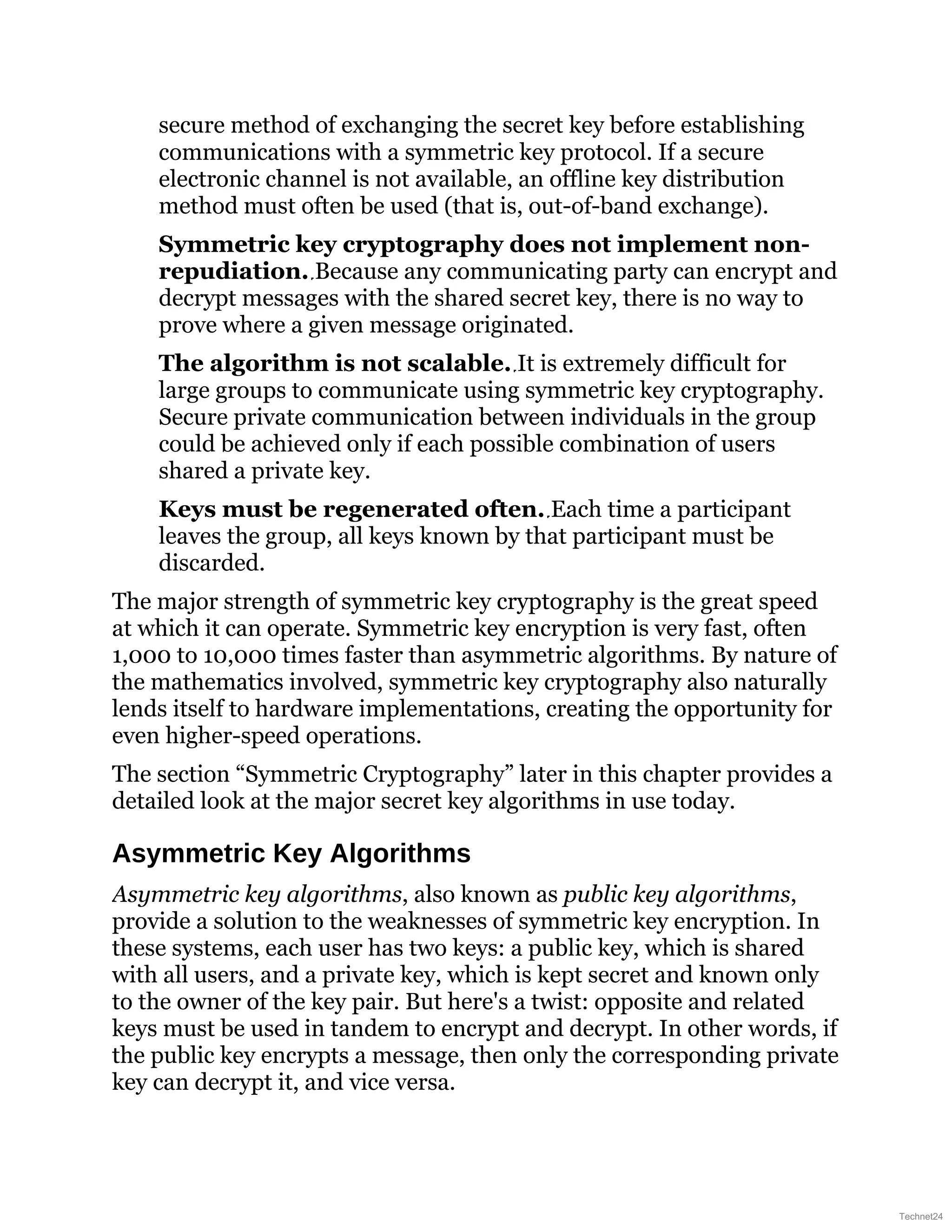 secure method of exchanging the secret key before establishing
communications with a symmetric key protocol. If a secure
electronic channel is not available, an offline key distribution
method must often be used (that is, out-of-band exchange).
Symmetric key cryptography does not implement non-
repudiation. Because any communicating party can encrypt and
decrypt messages with the shared secret key, there is no way to
prove where a given message originated.
The algorithm is not scalable. It is extremely difficult for
large groups to communicate using symmetric key cryptography.
Secure private communication between individuals in the group
could be achieved only if each possible combination of users
shared a private key.
Keys must be regenerated often. Each time a participant
leaves the group, all keys known by that participant must be
discarded.
The major strength of symmetric key cryptography is the great speed
at which it can operate. Symmetric key encryption is very fast, often
1,000 to 10,000 times faster than asymmetric algorithms. By nature of
the mathematics involved, symmetric key cryptography also naturally
lends itself to hardware implementations, creating the opportunity for
even higher-speed operations.
The section “Symmetric Cryptography” later in this chapter provides a
detailed look at the major secret key algorithms in use today.
Asymmetric Key Algorithms
Asymmetric key algorithms, also known as public key algorithms,
provide a solution to the weaknesses of symmetric key encryption. In
these systems, each user has two keys: a public key, which is shared
with all users, and a private key, which is kept secret and known only
to the owner of the key pair. But here's a twist: opposite and related
keys must be used in tandem to encrypt and decrypt. In other words, if
the public key encrypts a message, then only the corresponding private
key can decrypt it, and vice versa.
Technet24
 