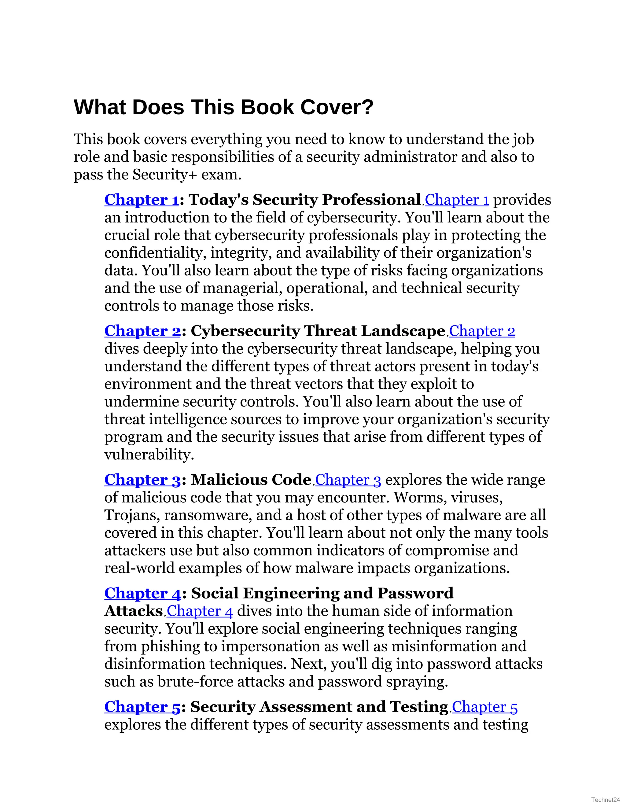What Does This Book Cover?
This book covers everything you need to know to understand the job
role and basic responsibilities of a security administrator and also to
pass the Security+ exam.
Chapter 1: Today's Security Professional Chapter 1 provides
an introduction to the field of cybersecurity. You'll learn about the
crucial role that cybersecurity professionals play in protecting the
confidentiality, integrity, and availability of their organization's
data. You'll also learn about the type of risks facing organizations
and the use of managerial, operational, and technical security
controls to manage those risks.
Chapter 2: Cybersecurity Threat Landscape Chapter 2
dives deeply into the cybersecurity threat landscape, helping you
understand the different types of threat actors present in today's
environment and the threat vectors that they exploit to
undermine security controls. You'll also learn about the use of
threat intelligence sources to improve your organization's security
program and the security issues that arise from different types of
vulnerability.
Chapter 3: Malicious Code Chapter 3 explores the wide range
of malicious code that you may encounter. Worms, viruses,
Trojans, ransomware, and a host of other types of malware are all
covered in this chapter. You'll learn about not only the many tools
attackers use but also common indicators of compromise and
real-world examples of how malware impacts organizations.
Chapter 4: Social Engineering and Password
Attacks Chapter 4 dives into the human side of information
security. You'll explore social engineering techniques ranging
from phishing to impersonation as well as misinformation and
disinformation techniques. Next, you'll dig into password attacks
such as brute-force attacks and password spraying.
Chapter 5: Security Assessment and Testing Chapter 5
explores the different types of security assessments and testing
Technet24
 