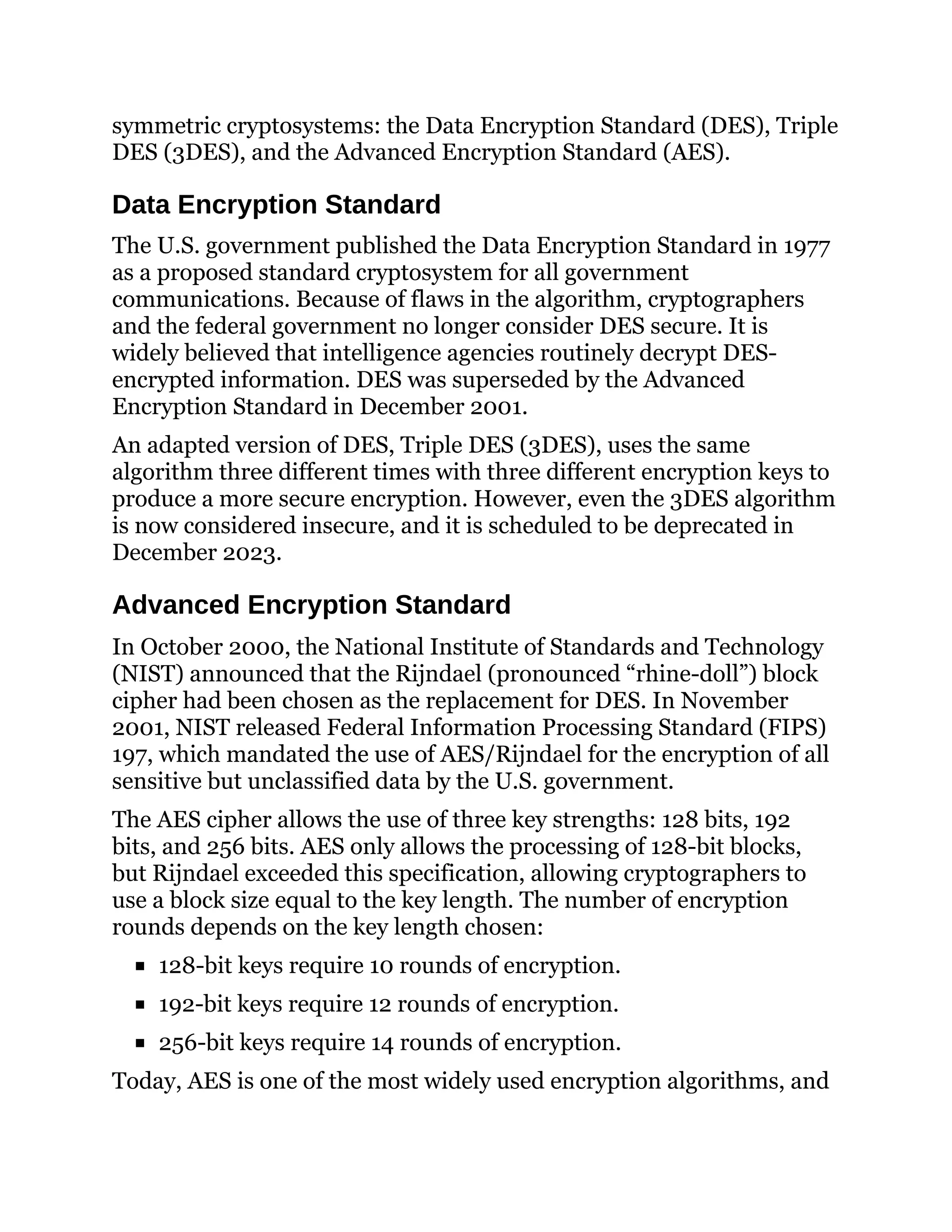 symmetric cryptosystems: the Data Encryption Standard (DES), Triple
DES (3DES), and the Advanced Encryption Standard (AES).
Data Encryption Standard
The U.S. government published the Data Encryption Standard in 1977
as a proposed standard cryptosystem for all government
communications. Because of flaws in the algorithm, cryptographers
and the federal government no longer consider DES secure. It is
widely believed that intelligence agencies routinely decrypt DES-
encrypted information. DES was superseded by the Advanced
Encryption Standard in December 2001.
An adapted version of DES, Triple DES (3DES), uses the same
algorithm three different times with three different encryption keys to
produce a more secure encryption. However, even the 3DES algorithm
is now considered insecure, and it is scheduled to be deprecated in
December 2023.
Advanced Encryption Standard
In October 2000, the National Institute of Standards and Technology
(NIST) announced that the Rijndael (pronounced “rhine-doll”) block
cipher had been chosen as the replacement for DES. In November
2001, NIST released Federal Information Processing Standard (FIPS)
197, which mandated the use of AES/Rijndael for the encryption of all
sensitive but unclassified data by the U.S. government.
The AES cipher allows the use of three key strengths: 128 bits, 192
bits, and 256 bits. AES only allows the processing of 128-bit blocks,
but Rijndael exceeded this specification, allowing cryptographers to
use a block size equal to the key length. The number of encryption
rounds depends on the key length chosen:
128-bit keys require 10 rounds of encryption.
192-bit keys require 12 rounds of encryption.
256-bit keys require 14 rounds of encryption.
Today, AES is one of the most widely used encryption algorithms, and
 