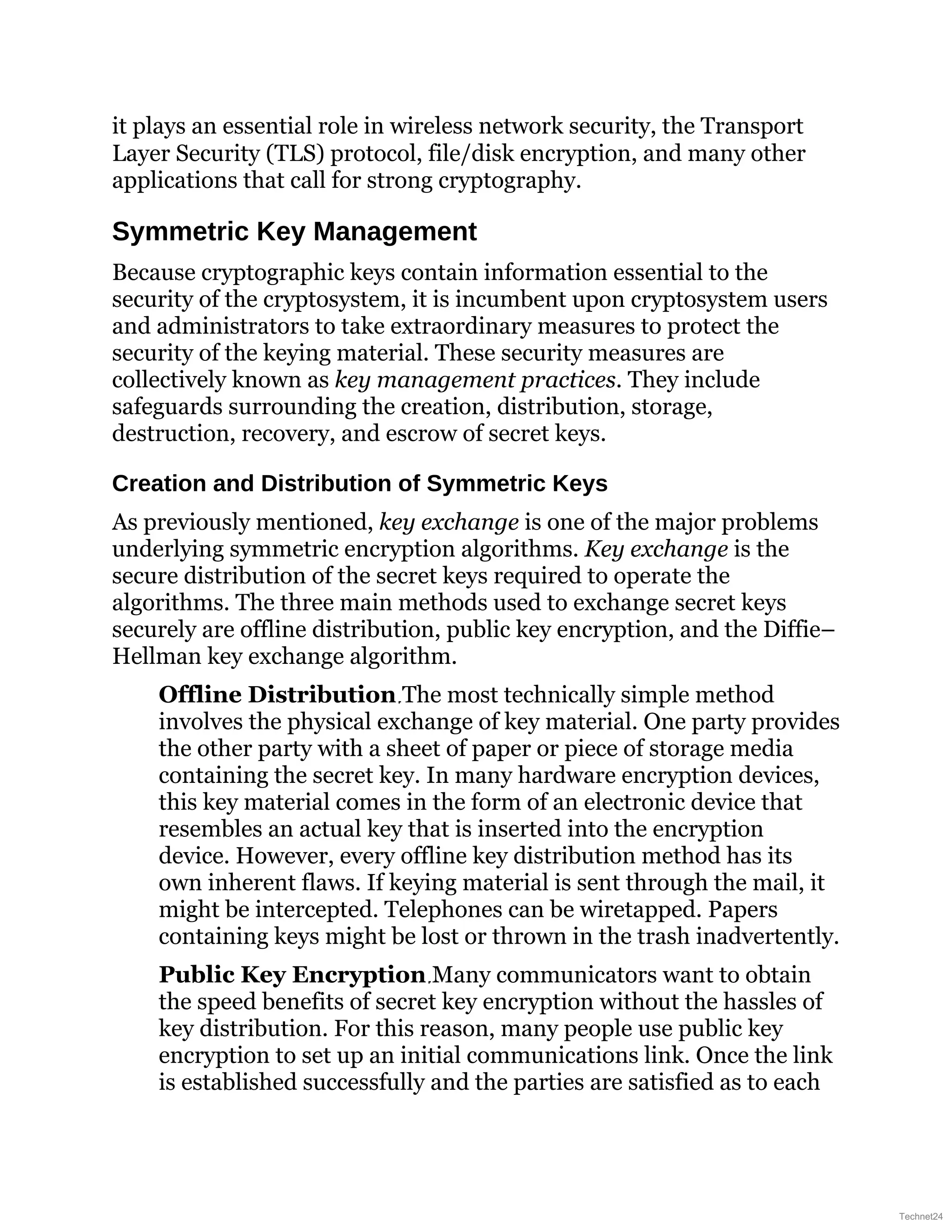 it plays an essential role in wireless network security, the Transport
Layer Security (TLS) protocol, file/disk encryption, and many other
applications that call for strong cryptography.
Symmetric Key Management
Because cryptographic keys contain information essential to the
security of the cryptosystem, it is incumbent upon cryptosystem users
and administrators to take extraordinary measures to protect the
security of the keying material. These security measures are
collectively known as key management practices. They include
safeguards surrounding the creation, distribution, storage,
destruction, recovery, and escrow of secret keys.
Creation and Distribution of Symmetric Keys
As previously mentioned, key exchange is one of the major problems
underlying symmetric encryption algorithms. Key exchange is the
secure distribution of the secret keys required to operate the
algorithms. The three main methods used to exchange secret keys
securely are offline distribution, public key encryption, and the Diffie–
Hellman key exchange algorithm.
Offline Distribution The most technically simple method
involves the physical exchange of key material. One party provides
the other party with a sheet of paper or piece of storage media
containing the secret key. In many hardware encryption devices,
this key material comes in the form of an electronic device that
resembles an actual key that is inserted into the encryption
device. However, every offline key distribution method has its
own inherent flaws. If keying material is sent through the mail, it
might be intercepted. Telephones can be wiretapped. Papers
containing keys might be lost or thrown in the trash inadvertently.
Public Key Encryption Many communicators want to obtain
the speed benefits of secret key encryption without the hassles of
key distribution. For this reason, many people use public key
encryption to set up an initial communications link. Once the link
is established successfully and the parties are satisfied as to each
Technet24
 