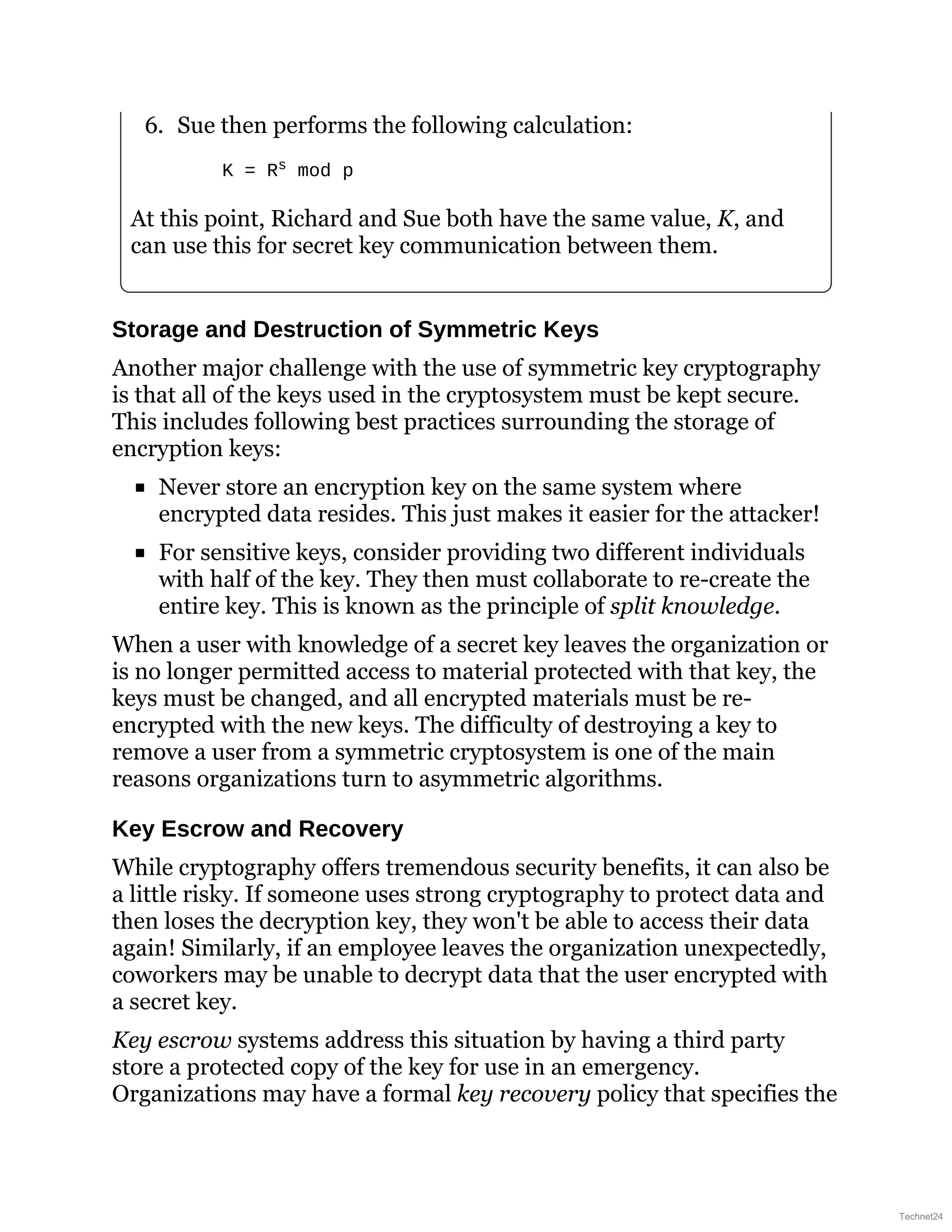 6. Sue then performs the following calculation:
K = Rs mod p
At this point, Richard and Sue both have the same value, K, and
can use this for secret key communication between them.
Storage and Destruction of Symmetric Keys
Another major challenge with the use of symmetric key cryptography
is that all of the keys used in the cryptosystem must be kept secure.
This includes following best practices surrounding the storage of
encryption keys:
Never store an encryption key on the same system where
encrypted data resides. This just makes it easier for the attacker!
For sensitive keys, consider providing two different individuals
with half of the key. They then must collaborate to re-create the
entire key. This is known as the principle of split knowledge.
When a user with knowledge of a secret key leaves the organization or
is no longer permitted access to material protected with that key, the
keys must be changed, and all encrypted materials must be re-
encrypted with the new keys. The difficulty of destroying a key to
remove a user from a symmetric cryptosystem is one of the main
reasons organizations turn to asymmetric algorithms.
Key Escrow and Recovery
While cryptography offers tremendous security benefits, it can also be
a little risky. If someone uses strong cryptography to protect data and
then loses the decryption key, they won't be able to access their data
again! Similarly, if an employee leaves the organization unexpectedly,
coworkers may be unable to decrypt data that the user encrypted with
a secret key.
Key escrow systems address this situation by having a third party
store a protected copy of the key for use in an emergency.
Organizations may have a formal key recovery policy that specifies the
Technet24
 