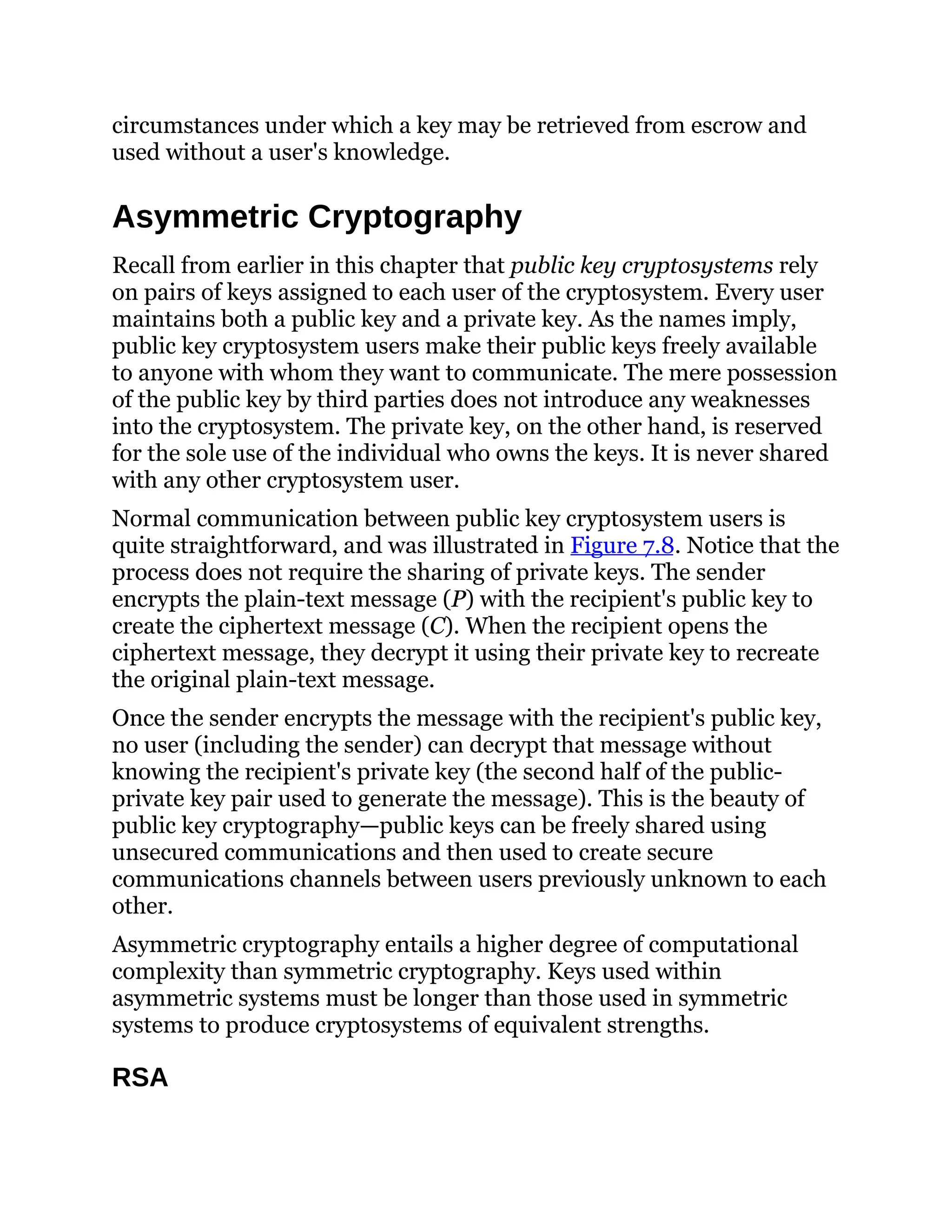 circumstances under which a key may be retrieved from escrow and
used without a user's knowledge.
Asymmetric Cryptography
Recall from earlier in this chapter that public key cryptosystems rely
on pairs of keys assigned to each user of the cryptosystem. Every user
maintains both a public key and a private key. As the names imply,
public key cryptosystem users make their public keys freely available
to anyone with whom they want to communicate. The mere possession
of the public key by third parties does not introduce any weaknesses
into the cryptosystem. The private key, on the other hand, is reserved
for the sole use of the individual who owns the keys. It is never shared
with any other cryptosystem user.
Normal communication between public key cryptosystem users is
quite straightforward, and was illustrated in Figure 7.8. Notice that the
process does not require the sharing of private keys. The sender
encrypts the plain-text message (P) with the recipient's public key to
create the ciphertext message (C). When the recipient opens the
ciphertext message, they decrypt it using their private key to recreate
the original plain-text message.
Once the sender encrypts the message with the recipient's public key,
no user (including the sender) can decrypt that message without
knowing the recipient's private key (the second half of the public-
private key pair used to generate the message). This is the beauty of
public key cryptography—public keys can be freely shared using
unsecured communications and then used to create secure
communications channels between users previously unknown to each
other.
Asymmetric cryptography entails a higher degree of computational
complexity than symmetric cryptography. Keys used within
asymmetric systems must be longer than those used in symmetric
systems to produce cryptosystems of equivalent strengths.
RSA
 