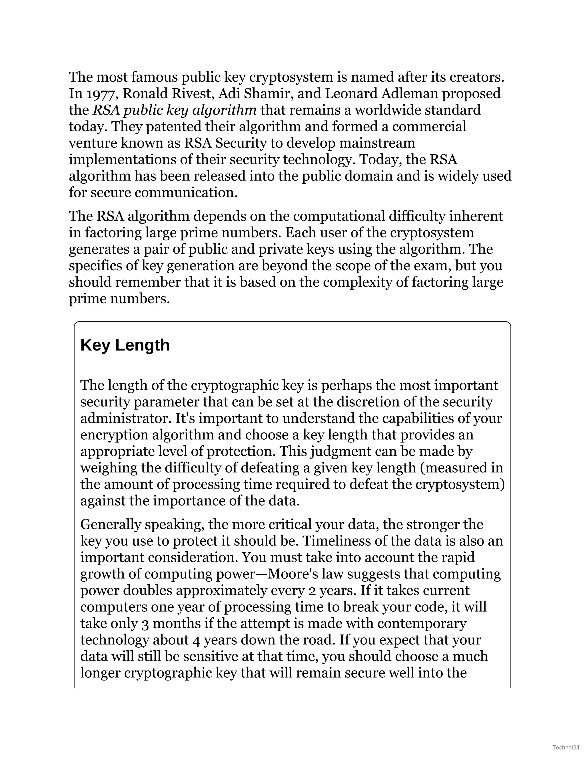 The most famous public key cryptosystem is named after its creators.
In 1977, Ronald Rivest, Adi Shamir, and Leonard Adleman proposed
the RSA public key algorithm that remains a worldwide standard
today. They patented their algorithm and formed a commercial
venture known as RSA Security to develop mainstream
implementations of their security technology. Today, the RSA
algorithm has been released into the public domain and is widely used
for secure communication.
The RSA algorithm depends on the computational difficulty inherent
in factoring large prime numbers. Each user of the cryptosystem
generates a pair of public and private keys using the algorithm. The
specifics of key generation are beyond the scope of the exam, but you
should remember that it is based on the complexity of factoring large
prime numbers.
Key Length
The length of the cryptographic key is perhaps the most important
security parameter that can be set at the discretion of the security
administrator. It's important to understand the capabilities of your
encryption algorithm and choose a key length that provides an
appropriate level of protection. This judgment can be made by
weighing the difficulty of defeating a given key length (measured in
the amount of processing time required to defeat the cryptosystem)
against the importance of the data.
Generally speaking, the more critical your data, the stronger the
key you use to protect it should be. Timeliness of the data is also an
important consideration. You must take into account the rapid
growth of computing power—Moore's law suggests that computing
power doubles approximately every 2 years. If it takes current
computers one year of processing time to break your code, it will
take only 3 months if the attempt is made with contemporary
technology about 4 years down the road. If you expect that your
data will still be sensitive at that time, you should choose a much
longer cryptographic key that will remain secure well into the
Technet24
 