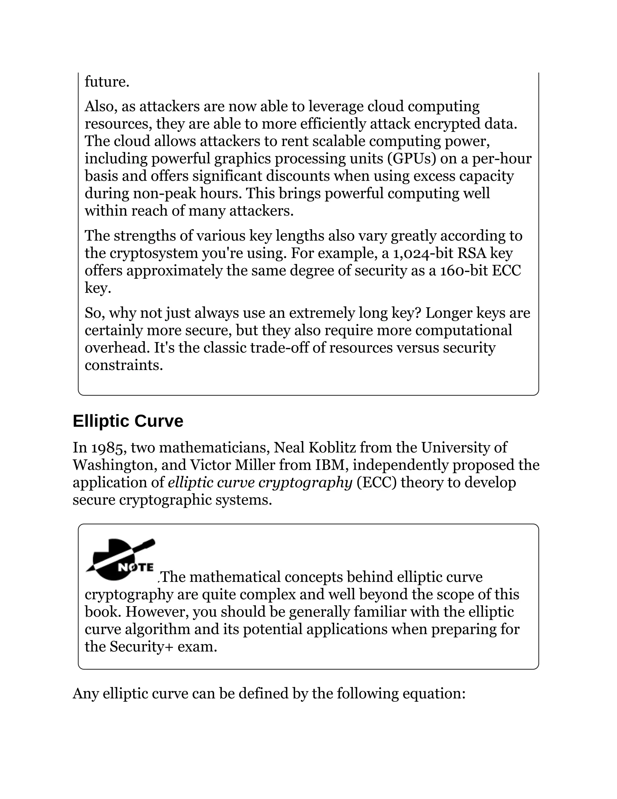future.
Also, as attackers are now able to leverage cloud computing
resources, they are able to more efficiently attack encrypted data.
The cloud allows attackers to rent scalable computing power,
including powerful graphics processing units (GPUs) on a per-hour
basis and offers significant discounts when using excess capacity
during non-peak hours. This brings powerful computing well
within reach of many attackers.
The strengths of various key lengths also vary greatly according to
the cryptosystem you're using. For example, a 1,024-bit RSA key
offers approximately the same degree of security as a 160-bit ECC
key.
So, why not just always use an extremely long key? Longer keys are
certainly more secure, but they also require more computational
overhead. It's the classic trade-off of resources versus security
constraints.
Elliptic Curve
In 1985, two mathematicians, Neal Koblitz from the University of
Washington, and Victor Miller from IBM, independently proposed the
application of elliptic curve cryptography (ECC) theory to develop
secure cryptographic systems.
The mathematical concepts behind elliptic curve
cryptography are quite complex and well beyond the scope of this
book. However, you should be generally familiar with the elliptic
curve algorithm and its potential applications when preparing for
the Security+ exam.
Any elliptic curve can be defined by the following equation:
 