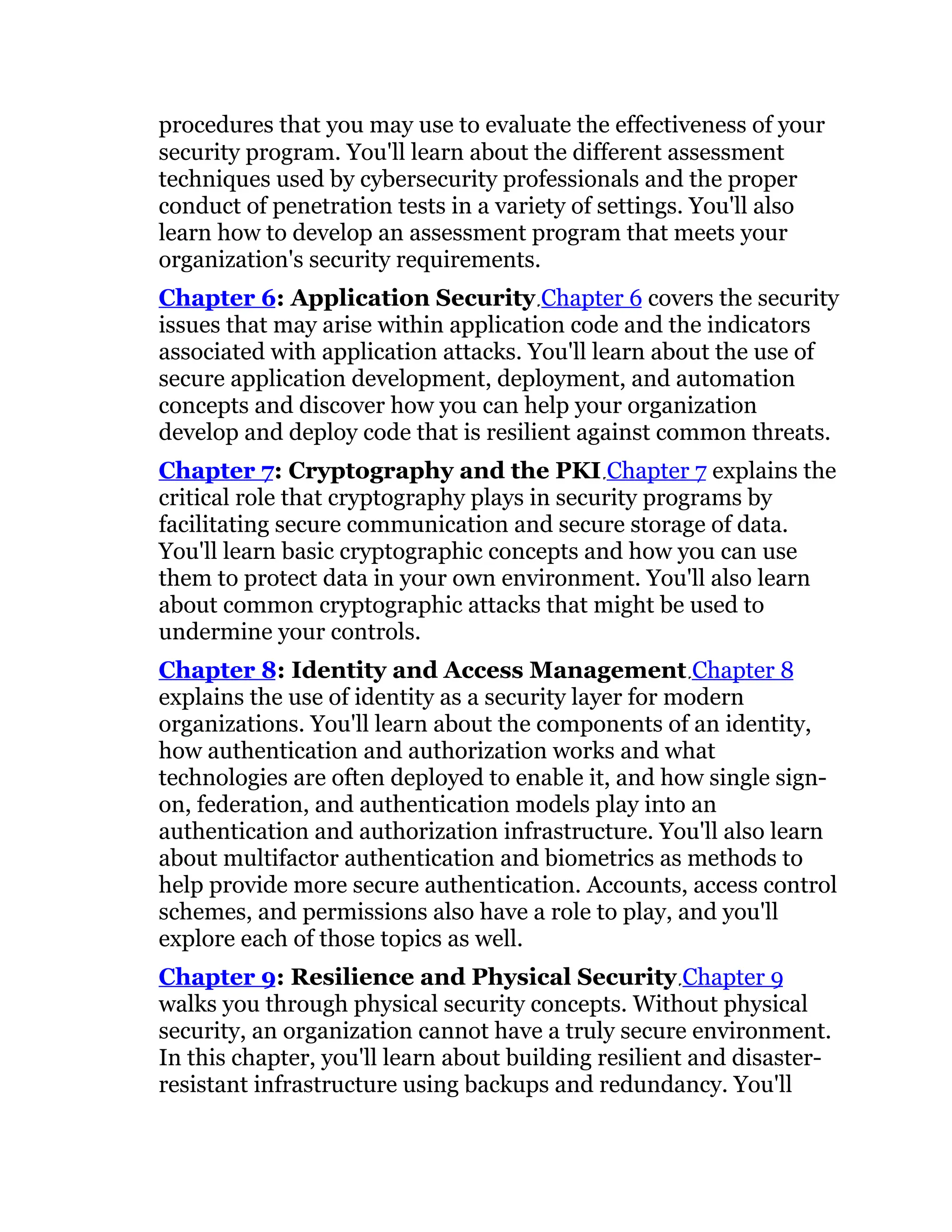 procedures that you may use to evaluate the effectiveness of your
security program. You'll learn about the different assessment
techniques used by cybersecurity professionals and the proper
conduct of penetration tests in a variety of settings. You'll also
learn how to develop an assessment program that meets your
organization's security requirements.
Chapter 6: Application Security Chapter 6 covers the security
issues that may arise within application code and the indicators
associated with application attacks. You'll learn about the use of
secure application development, deployment, and automation
concepts and discover how you can help your organization
develop and deploy code that is resilient against common threats.
Chapter 7: Cryptography and the PKI Chapter 7 explains the
critical role that cryptography plays in security programs by
facilitating secure communication and secure storage of data.
You'll learn basic cryptographic concepts and how you can use
them to protect data in your own environment. You'll also learn
about common cryptographic attacks that might be used to
undermine your controls.
Chapter 8: Identity and Access Management Chapter 8
explains the use of identity as a security layer for modern
organizations. You'll learn about the components of an identity,
how authentication and authorization works and what
technologies are often deployed to enable it, and how single sign-
on, federation, and authentication models play into an
authentication and authorization infrastructure. You'll also learn
about multifactor authentication and biometrics as methods to
help provide more secure authentication. Accounts, access control
schemes, and permissions also have a role to play, and you'll
explore each of those topics as well.
Chapter 9: Resilience and Physical Security Chapter 9
walks you through physical security concepts. Without physical
security, an organization cannot have a truly secure environment.
In this chapter, you'll learn about building resilient and disaster-
resistant infrastructure using backups and redundancy. You'll
 