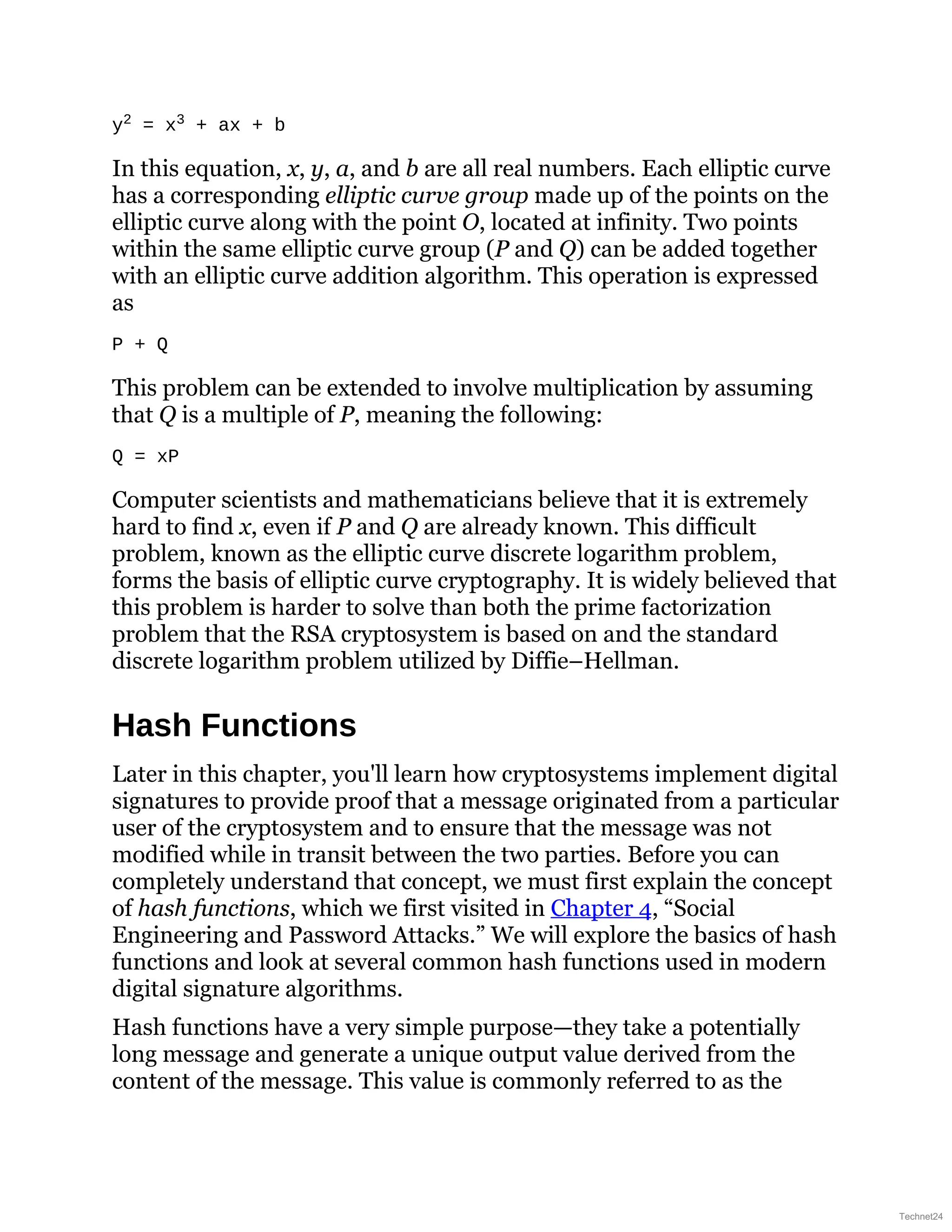 y2 = x3 + ax + b
In this equation, x, y, a, and b are all real numbers. Each elliptic curve
has a corresponding elliptic curve group made up of the points on the
elliptic curve along with the point O, located at infinity. Two points
within the same elliptic curve group (P and Q) can be added together
with an elliptic curve addition algorithm. This operation is expressed
as
P + Q
This problem can be extended to involve multiplication by assuming
that Q is a multiple of P, meaning the following:
Q = xP
Computer scientists and mathematicians believe that it is extremely
hard to find x, even if P and Q are already known. This difficult
problem, known as the elliptic curve discrete logarithm problem,
forms the basis of elliptic curve cryptography. It is widely believed that
this problem is harder to solve than both the prime factorization
problem that the RSA cryptosystem is based on and the standard
discrete logarithm problem utilized by Diffie–Hellman.
Hash Functions
Later in this chapter, you'll learn how cryptosystems implement digital
signatures to provide proof that a message originated from a particular
user of the cryptosystem and to ensure that the message was not
modified while in transit between the two parties. Before you can
completely understand that concept, we must first explain the concept
of hash functions, which we first visited in Chapter 4, “Social
Engineering and Password Attacks.” We will explore the basics of hash
functions and look at several common hash functions used in modern
digital signature algorithms.
Hash functions have a very simple purpose—they take a potentially
long message and generate a unique output value derived from the
content of the message. This value is commonly referred to as the
Technet24
 