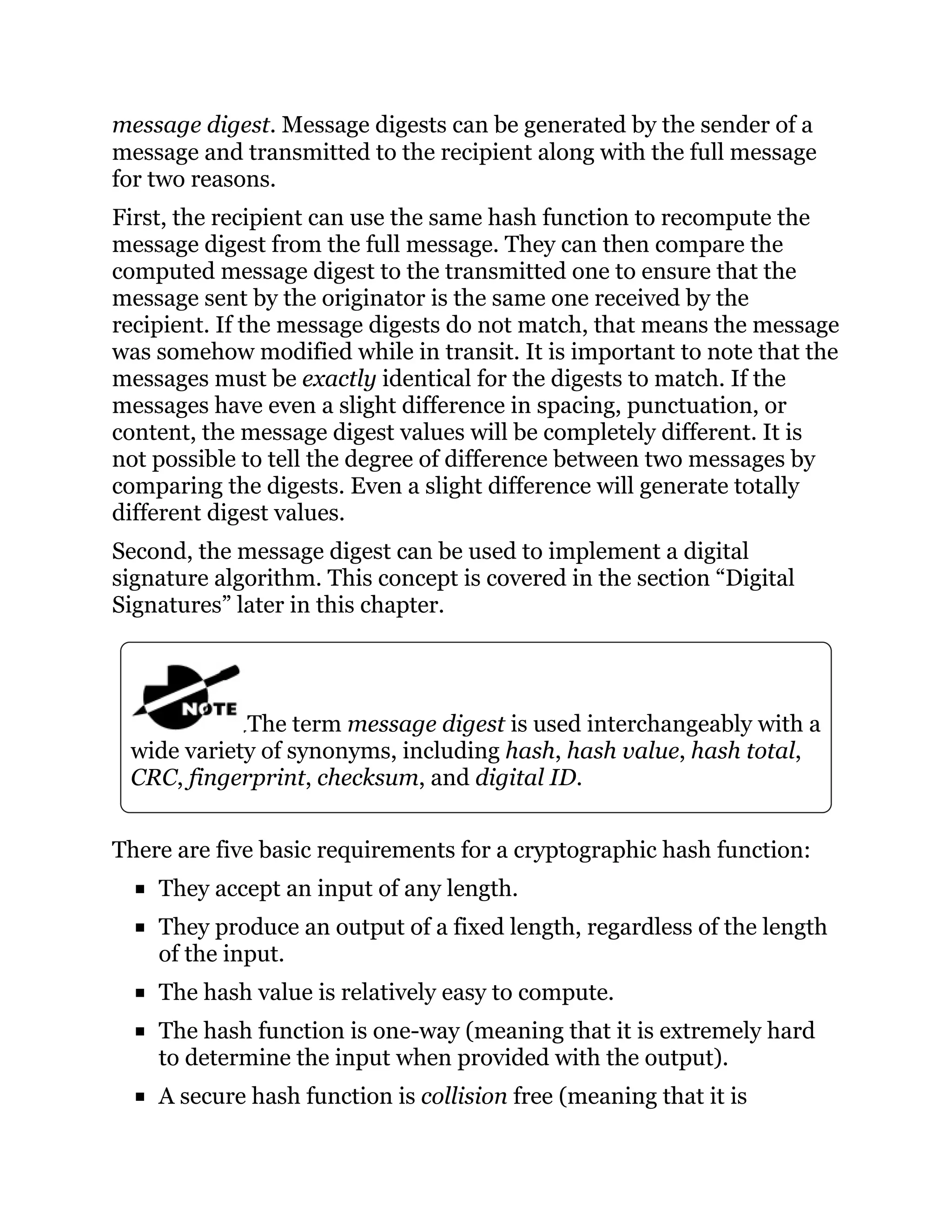 message digest. Message digests can be generated by the sender of a
message and transmitted to the recipient along with the full message
for two reasons.
First, the recipient can use the same hash function to recompute the
message digest from the full message. They can then compare the
computed message digest to the transmitted one to ensure that the
message sent by the originator is the same one received by the
recipient. If the message digests do not match, that means the message
was somehow modified while in transit. It is important to note that the
messages must be exactly identical for the digests to match. If the
messages have even a slight difference in spacing, punctuation, or
content, the message digest values will be completely different. It is
not possible to tell the degree of difference between two messages by
comparing the digests. Even a slight difference will generate totally
different digest values.
Second, the message digest can be used to implement a digital
signature algorithm. This concept is covered in the section “Digital
Signatures” later in this chapter.
The term message digest is used interchangeably with a
wide variety of synonyms, including hash, hash value, hash total,
CRC, fingerprint, checksum, and digital ID.
There are five basic requirements for a cryptographic hash function:
They accept an input of any length.
They produce an output of a fixed length, regardless of the length
of the input.
The hash value is relatively easy to compute.
The hash function is one-way (meaning that it is extremely hard
to determine the input when provided with the output).
A secure hash function is collision free (meaning that it is
 