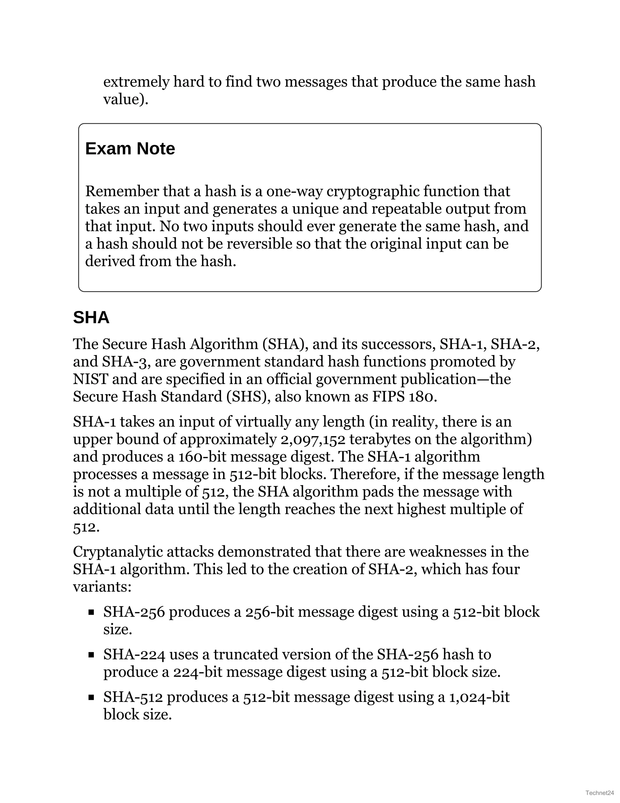 extremely hard to find two messages that produce the same hash
value).
Exam Note
Remember that a hash is a one-way cryptographic function that
takes an input and generates a unique and repeatable output from
that input. No two inputs should ever generate the same hash, and
a hash should not be reversible so that the original input can be
derived from the hash.
SHA
The Secure Hash Algorithm (SHA), and its successors, SHA-1, SHA-2,
and SHA-3, are government standard hash functions promoted by
NIST and are specified in an official government publication—the
Secure Hash Standard (SHS), also known as FIPS 180.
SHA-1 takes an input of virtually any length (in reality, there is an
upper bound of approximately 2,097,152 terabytes on the algorithm)
and produces a 160-bit message digest. The SHA-1 algorithm
processes a message in 512-bit blocks. Therefore, if the message length
is not a multiple of 512, the SHA algorithm pads the message with
additional data until the length reaches the next highest multiple of
512.
Cryptanalytic attacks demonstrated that there are weaknesses in the
SHA-1 algorithm. This led to the creation of SHA-2, which has four
variants:
SHA-256 produces a 256-bit message digest using a 512-bit block
size.
SHA-224 uses a truncated version of the SHA-256 hash to
produce a 224-bit message digest using a 512-bit block size.
SHA-512 produces a 512-bit message digest using a 1,024-bit
block size.
Technet24
 