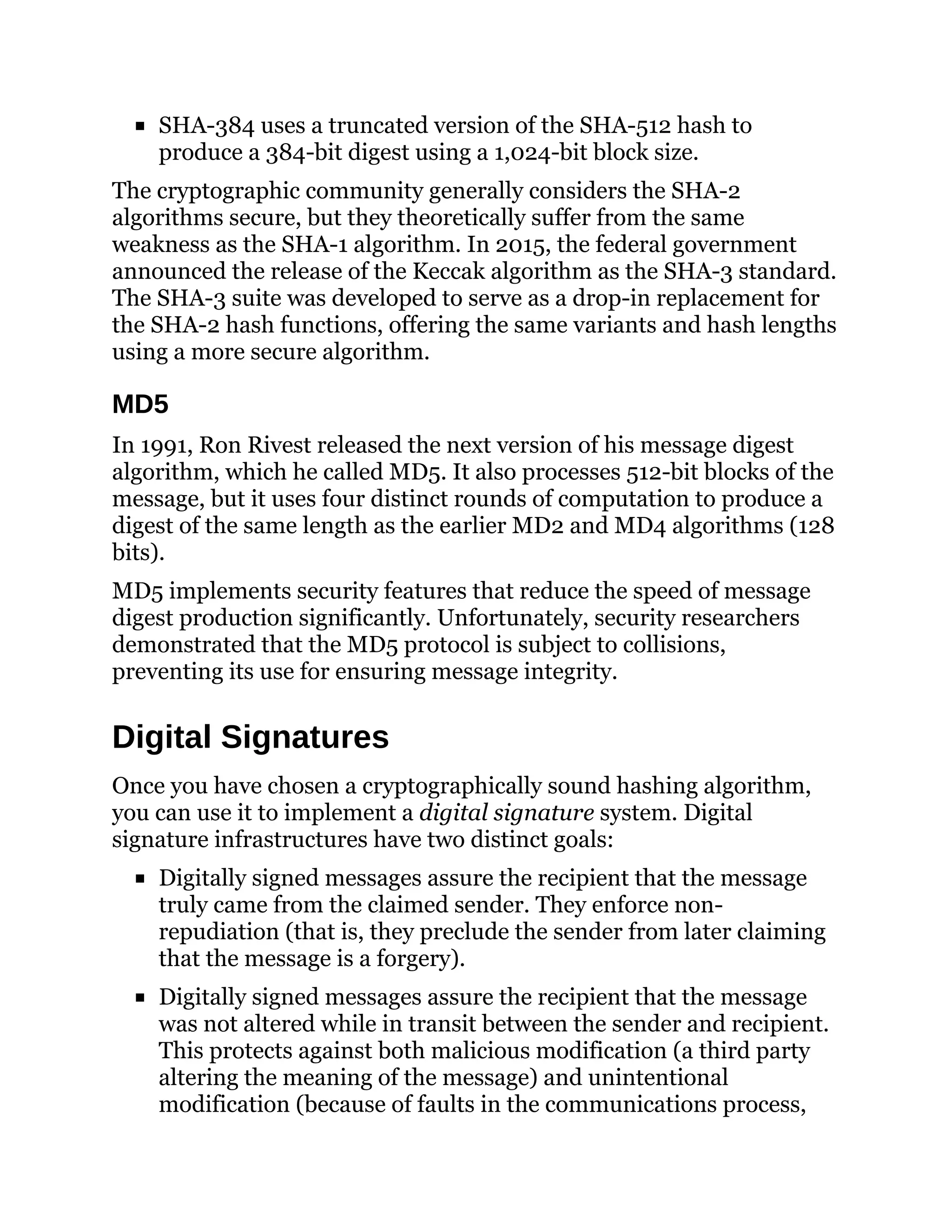 SHA-384 uses a truncated version of the SHA-512 hash to
produce a 384-bit digest using a 1,024-bit block size.
The cryptographic community generally considers the SHA-2
algorithms secure, but they theoretically suffer from the same
weakness as the SHA-1 algorithm. In 2015, the federal government
announced the release of the Keccak algorithm as the SHA-3 standard.
The SHA-3 suite was developed to serve as a drop-in replacement for
the SHA-2 hash functions, offering the same variants and hash lengths
using a more secure algorithm.
MD5
In 1991, Ron Rivest released the next version of his message digest
algorithm, which he called MD5. It also processes 512-bit blocks of the
message, but it uses four distinct rounds of computation to produce a
digest of the same length as the earlier MD2 and MD4 algorithms (128
bits).
MD5 implements security features that reduce the speed of message
digest production significantly. Unfortunately, security researchers
demonstrated that the MD5 protocol is subject to collisions,
preventing its use for ensuring message integrity.
Digital Signatures
Once you have chosen a cryptographically sound hashing algorithm,
you can use it to implement a digital signature system. Digital
signature infrastructures have two distinct goals:
Digitally signed messages assure the recipient that the message
truly came from the claimed sender. They enforce non-
repudiation (that is, they preclude the sender from later claiming
that the message is a forgery).
Digitally signed messages assure the recipient that the message
was not altered while in transit between the sender and recipient.
This protects against both malicious modification (a third party
altering the meaning of the message) and unintentional
modification (because of faults in the communications process,
 
