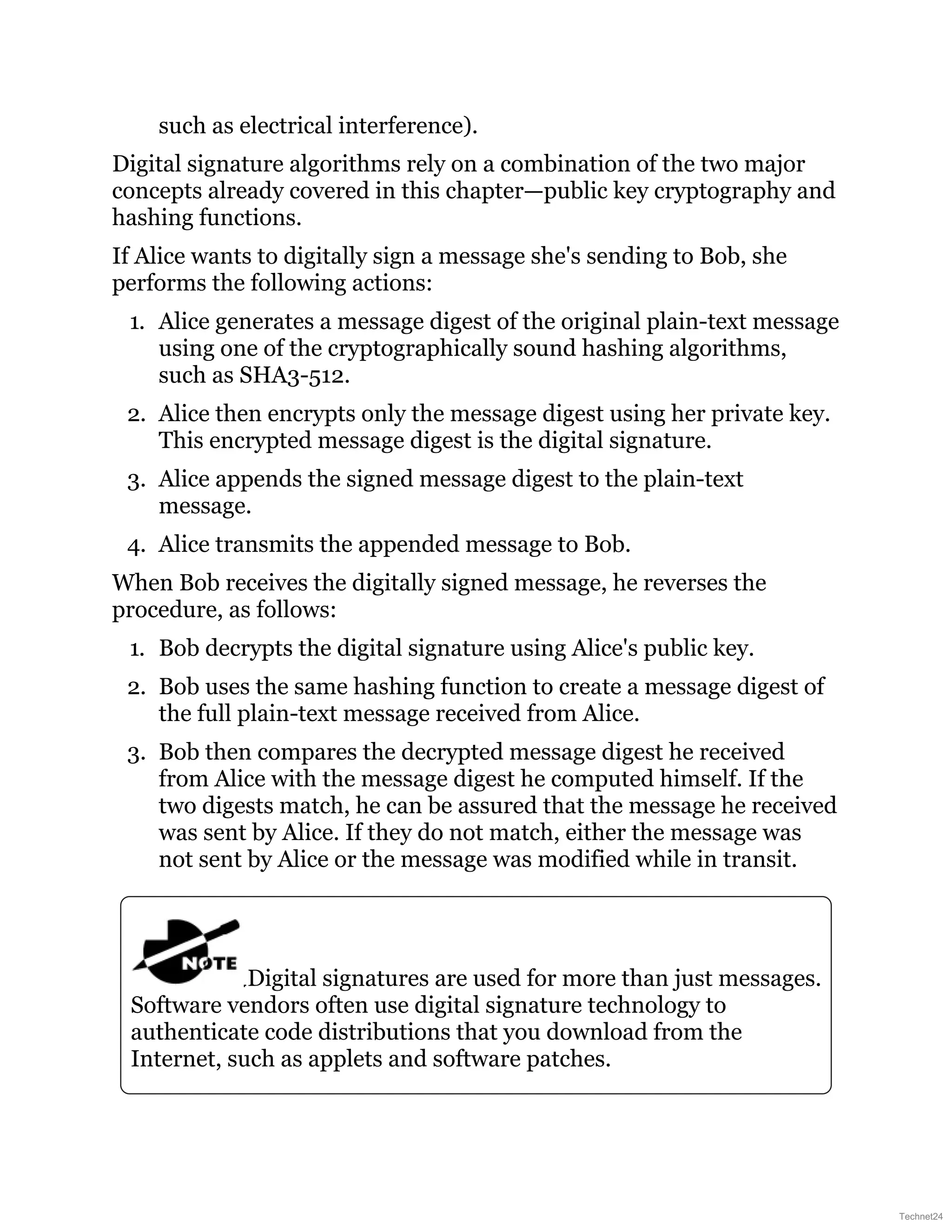 such as electrical interference).
Digital signature algorithms rely on a combination of the two major
concepts already covered in this chapter—public key cryptography and
hashing functions.
If Alice wants to digitally sign a message she's sending to Bob, she
performs the following actions:
1. Alice generates a message digest of the original plain-text message
using one of the cryptographically sound hashing algorithms,
such as SHA3-512.
2. Alice then encrypts only the message digest using her private key.
This encrypted message digest is the digital signature.
3. Alice appends the signed message digest to the plain-text
message.
4. Alice transmits the appended message to Bob.
When Bob receives the digitally signed message, he reverses the
procedure, as follows:
1. Bob decrypts the digital signature using Alice's public key.
2. Bob uses the same hashing function to create a message digest of
the full plain-text message received from Alice.
3. Bob then compares the decrypted message digest he received
from Alice with the message digest he computed himself. If the
two digests match, he can be assured that the message he received
was sent by Alice. If they do not match, either the message was
not sent by Alice or the message was modified while in transit.
Digital signatures are used for more than just messages.
Software vendors often use digital signature technology to
authenticate code distributions that you download from the
Internet, such as applets and software patches.
Technet24
 