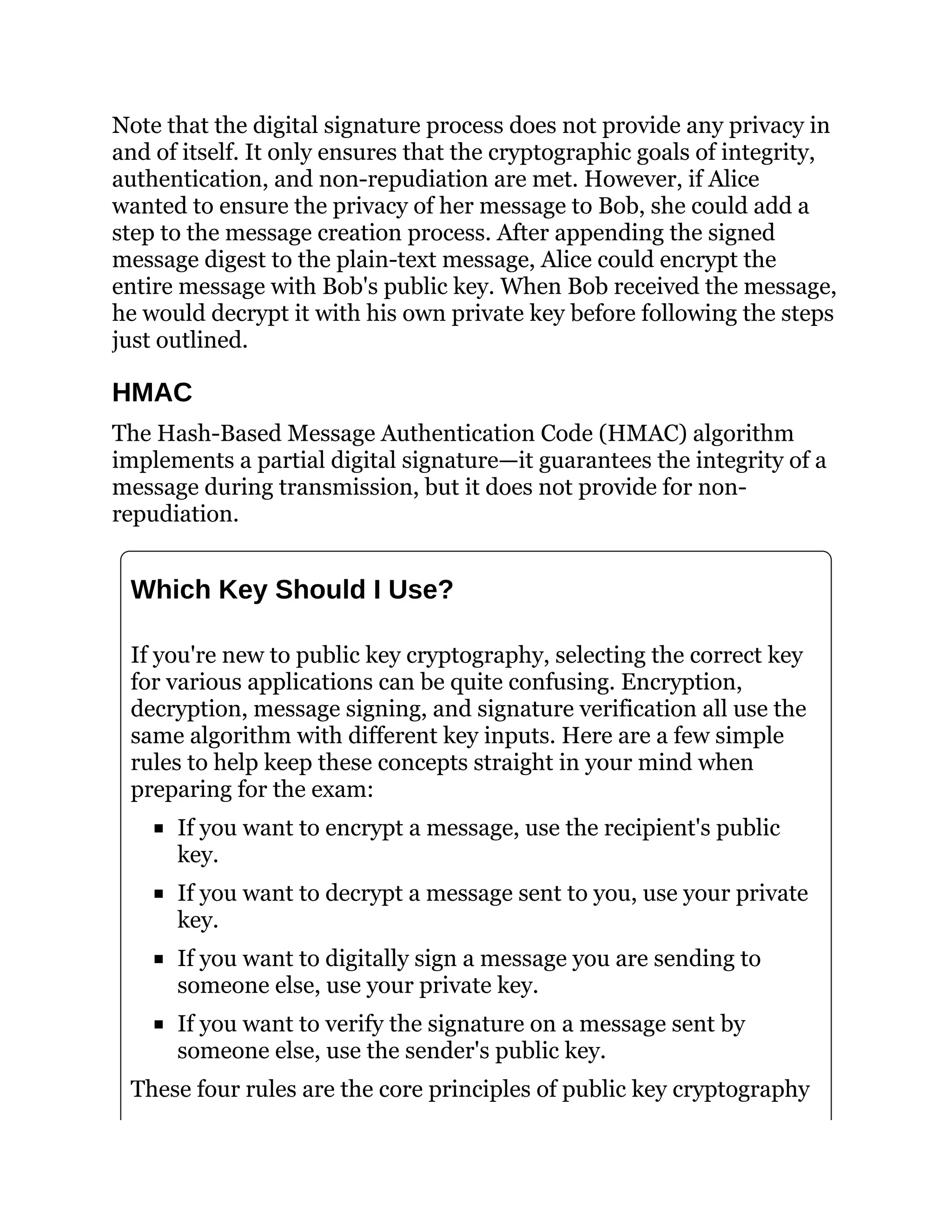 Note that the digital signature process does not provide any privacy in
and of itself. It only ensures that the cryptographic goals of integrity,
authentication, and non-repudiation are met. However, if Alice
wanted to ensure the privacy of her message to Bob, she could add a
step to the message creation process. After appending the signed
message digest to the plain-text message, Alice could encrypt the
entire message with Bob's public key. When Bob received the message,
he would decrypt it with his own private key before following the steps
just outlined.
HMAC
The Hash-Based Message Authentication Code (HMAC) algorithm
implements a partial digital signature—it guarantees the integrity of a
message during transmission, but it does not provide for non-
repudiation.
Which Key Should I Use?
If you're new to public key cryptography, selecting the correct key
for various applications can be quite confusing. Encryption,
decryption, message signing, and signature verification all use the
same algorithm with different key inputs. Here are a few simple
rules to help keep these concepts straight in your mind when
preparing for the exam:
If you want to encrypt a message, use the recipient's public
key.
If you want to decrypt a message sent to you, use your private
key.
If you want to digitally sign a message you are sending to
someone else, use your private key.
If you want to verify the signature on a message sent by
someone else, use the sender's public key.
These four rules are the core principles of public key cryptography
 