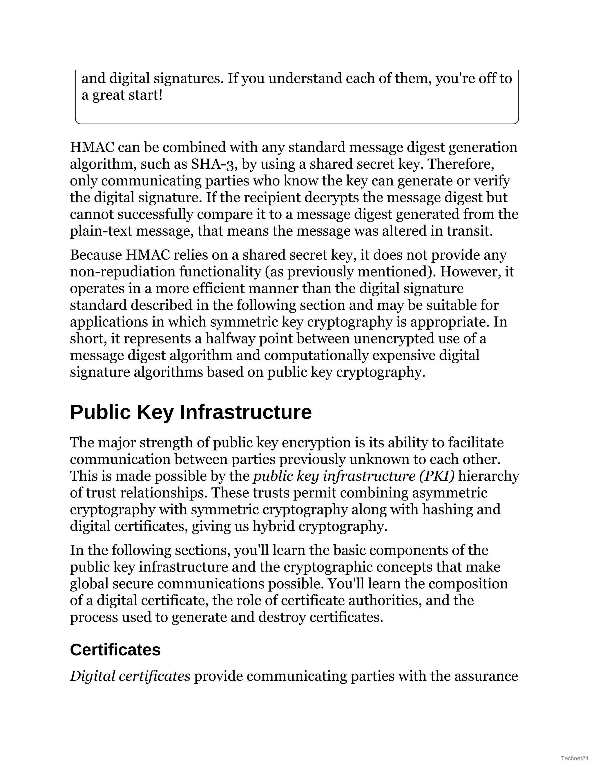 and digital signatures. If you understand each of them, you're off to
a great start!
HMAC can be combined with any standard message digest generation
algorithm, such as SHA-3, by using a shared secret key. Therefore,
only communicating parties who know the key can generate or verify
the digital signature. If the recipient decrypts the message digest but
cannot successfully compare it to a message digest generated from the
plain-text message, that means the message was altered in transit.
Because HMAC relies on a shared secret key, it does not provide any
non-repudiation functionality (as previously mentioned). However, it
operates in a more efficient manner than the digital signature
standard described in the following section and may be suitable for
applications in which symmetric key cryptography is appropriate. In
short, it represents a halfway point between unencrypted use of a
message digest algorithm and computationally expensive digital
signature algorithms based on public key cryptography.
Public Key Infrastructure
The major strength of public key encryption is its ability to facilitate
communication between parties previously unknown to each other.
This is made possible by the public key infrastructure (PKI) hierarchy
of trust relationships. These trusts permit combining asymmetric
cryptography with symmetric cryptography along with hashing and
digital certificates, giving us hybrid cryptography.
In the following sections, you'll learn the basic components of the
public key infrastructure and the cryptographic concepts that make
global secure communications possible. You'll learn the composition
of a digital certificate, the role of certificate authorities, and the
process used to generate and destroy certificates.
Certificates
Digital certificates provide communicating parties with the assurance
Technet24
 