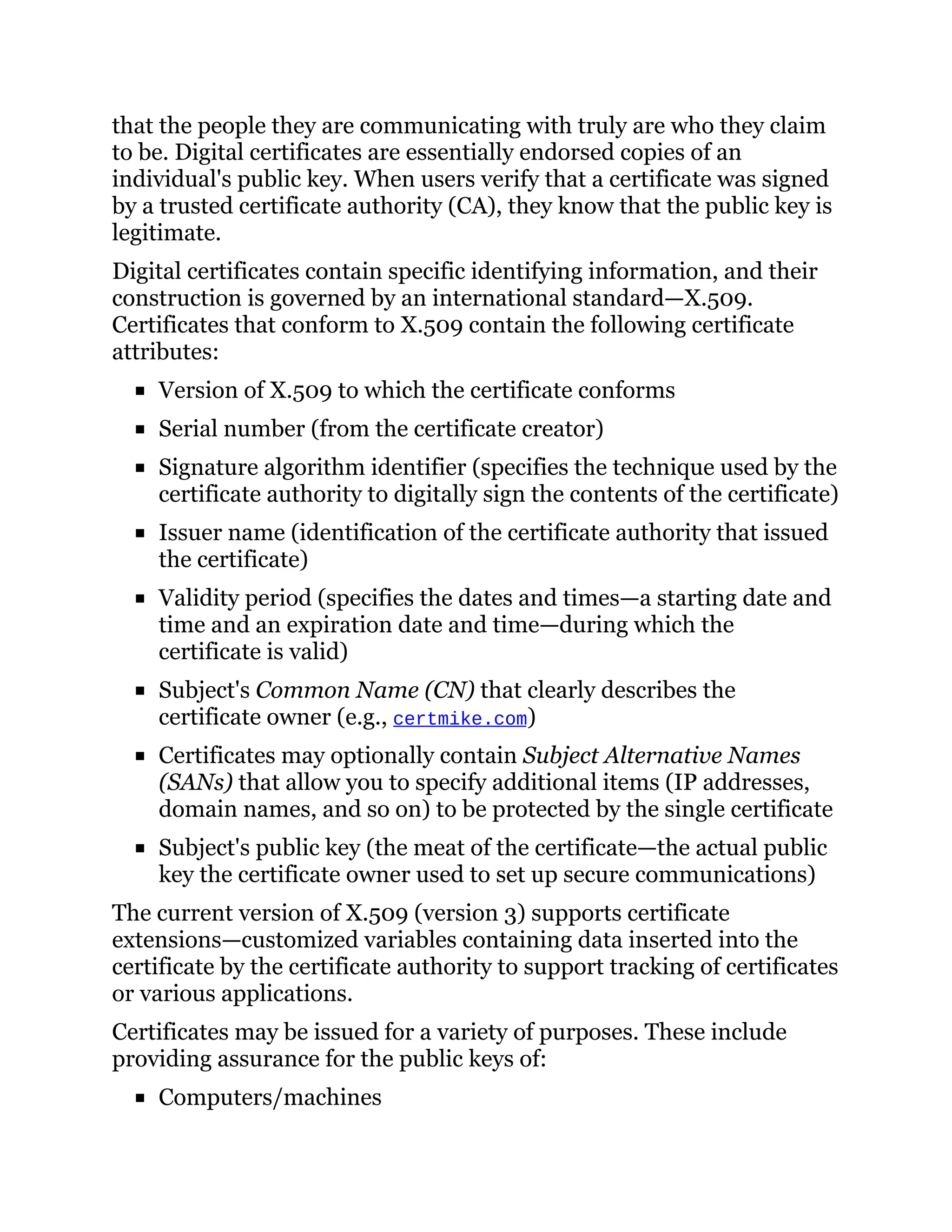 that the people they are communicating with truly are who they claim
to be. Digital certificates are essentially endorsed copies of an
individual's public key. When users verify that a certificate was signed
by a trusted certificate authority (CA), they know that the public key is
legitimate.
Digital certificates contain specific identifying information, and their
construction is governed by an international standard—X.509.
Certificates that conform to X.509 contain the following certificate
attributes:
Version of X.509 to which the certificate conforms
Serial number (from the certificate creator)
Signature algorithm identifier (specifies the technique used by the
certificate authority to digitally sign the contents of the certificate)
Issuer name (identification of the certificate authority that issued
the certificate)
Validity period (specifies the dates and times—a starting date and
time and an expiration date and time—during which the
certificate is valid)
Subject's Common Name (CN) that clearly describes the
certificate owner (e.g., certmike.com)
Certificates may optionally contain Subject Alternative Names
(SANs) that allow you to specify additional items (IP addresses,
domain names, and so on) to be protected by the single certificate
Subject's public key (the meat of the certificate—the actual public
key the certificate owner used to set up secure communications)
The current version of X.509 (version 3) supports certificate
extensions—customized variables containing data inserted into the
certificate by the certificate authority to support tracking of certificates
or various applications.
Certificates may be issued for a variety of purposes. These include
providing assurance for the public keys of:
Computers/machines
 