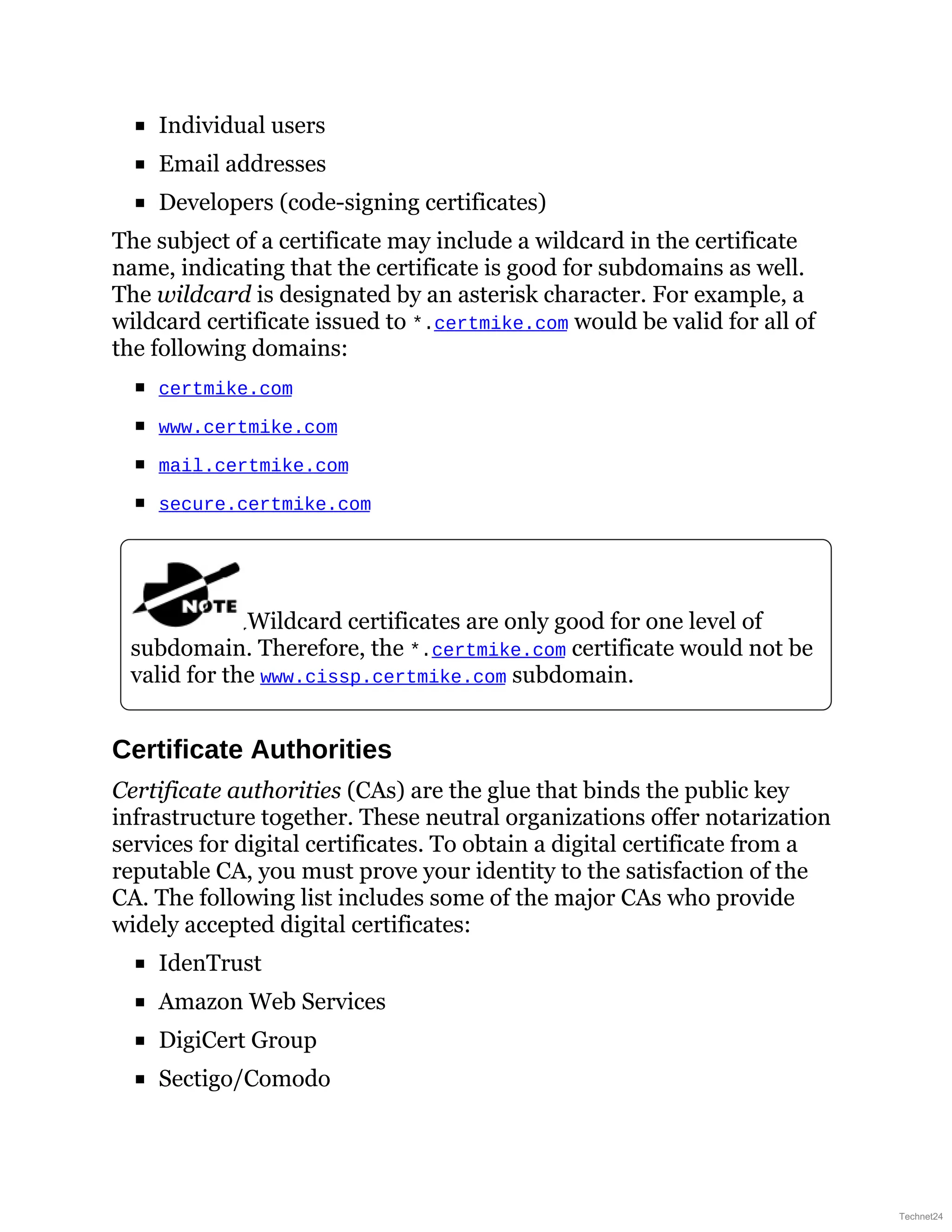 Individual users
Email addresses
Developers (code-signing certificates)
The subject of a certificate may include a wildcard in the certificate
name, indicating that the certificate is good for subdomains as well.
The wildcard is designated by an asterisk character. For example, a
wildcard certificate issued to *.certmike.com would be valid for all of
the following domains:
certmike.com
www.certmike.com
mail.certmike.com
secure.certmike.com
Wildcard certificates are only good for one level of
subdomain. Therefore, the *.certmike.com certificate would not be
valid for the www.cissp.certmike.com subdomain.
Certificate Authorities
Certificate authorities (CAs) are the glue that binds the public key
infrastructure together. These neutral organizations offer notarization
services for digital certificates. To obtain a digital certificate from a
reputable CA, you must prove your identity to the satisfaction of the
CA. The following list includes some of the major CAs who provide
widely accepted digital certificates:
IdenTrust
Amazon Web Services
DigiCert Group
Sectigo/Comodo
Technet24
 