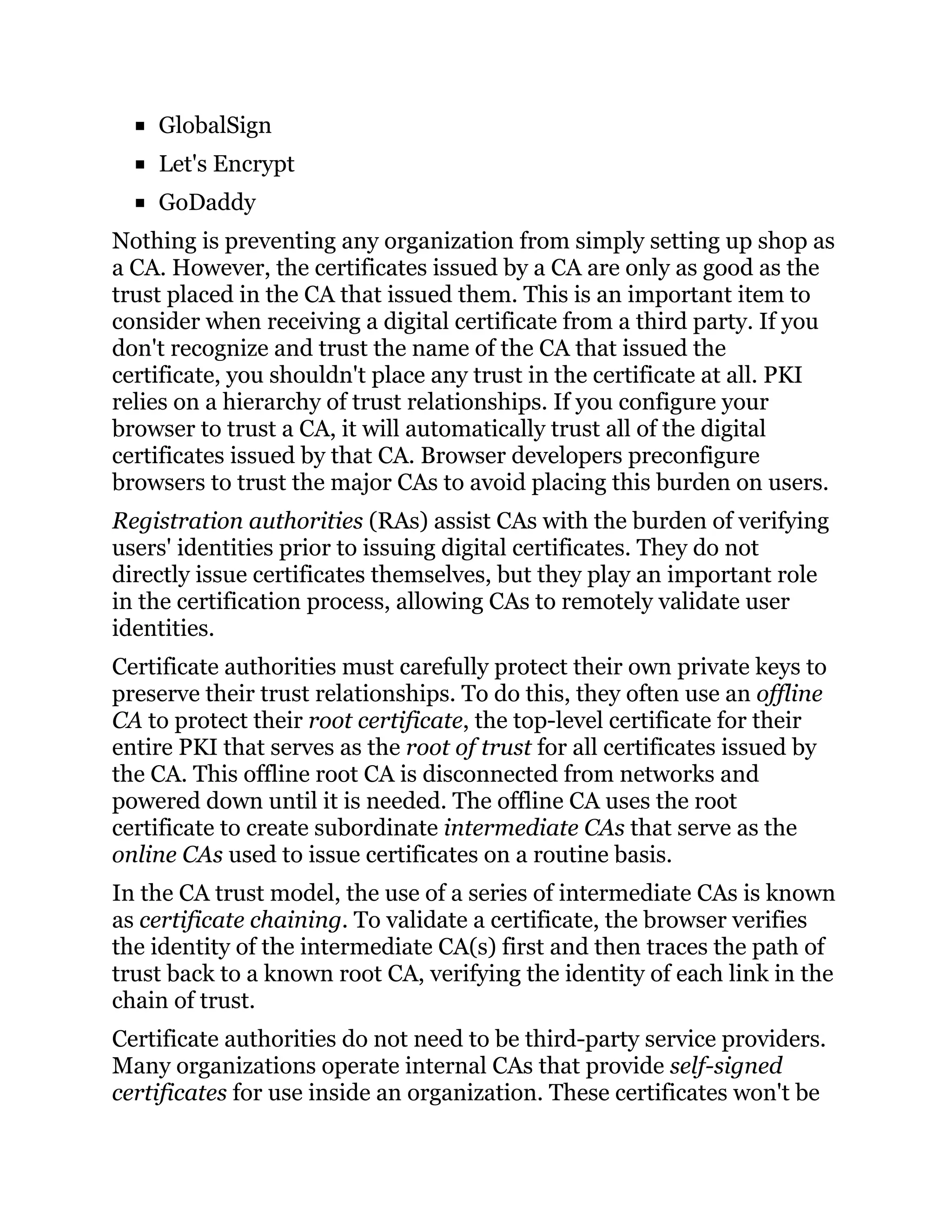GlobalSign
Let's Encrypt
GoDaddy
Nothing is preventing any organization from simply setting up shop as
a CA. However, the certificates issued by a CA are only as good as the
trust placed in the CA that issued them. This is an important item to
consider when receiving a digital certificate from a third party. If you
don't recognize and trust the name of the CA that issued the
certificate, you shouldn't place any trust in the certificate at all. PKI
relies on a hierarchy of trust relationships. If you configure your
browser to trust a CA, it will automatically trust all of the digital
certificates issued by that CA. Browser developers preconfigure
browsers to trust the major CAs to avoid placing this burden on users.
Registration authorities (RAs) assist CAs with the burden of verifying
users' identities prior to issuing digital certificates. They do not
directly issue certificates themselves, but they play an important role
in the certification process, allowing CAs to remotely validate user
identities.
Certificate authorities must carefully protect their own private keys to
preserve their trust relationships. To do this, they often use an offline
CA to protect their root certificate, the top-level certificate for their
entire PKI that serves as the root of trust for all certificates issued by
the CA. This offline root CA is disconnected from networks and
powered down until it is needed. The offline CA uses the root
certificate to create subordinate intermediate CAs that serve as the
online CAs used to issue certificates on a routine basis.
In the CA trust model, the use of a series of intermediate CAs is known
as certificate chaining. To validate a certificate, the browser verifies
the identity of the intermediate CA(s) first and then traces the path of
trust back to a known root CA, verifying the identity of each link in the
chain of trust.
Certificate authorities do not need to be third-party service providers.
Many organizations operate internal CAs that provide self-signed
certificates for use inside an organization. These certificates won't be
 