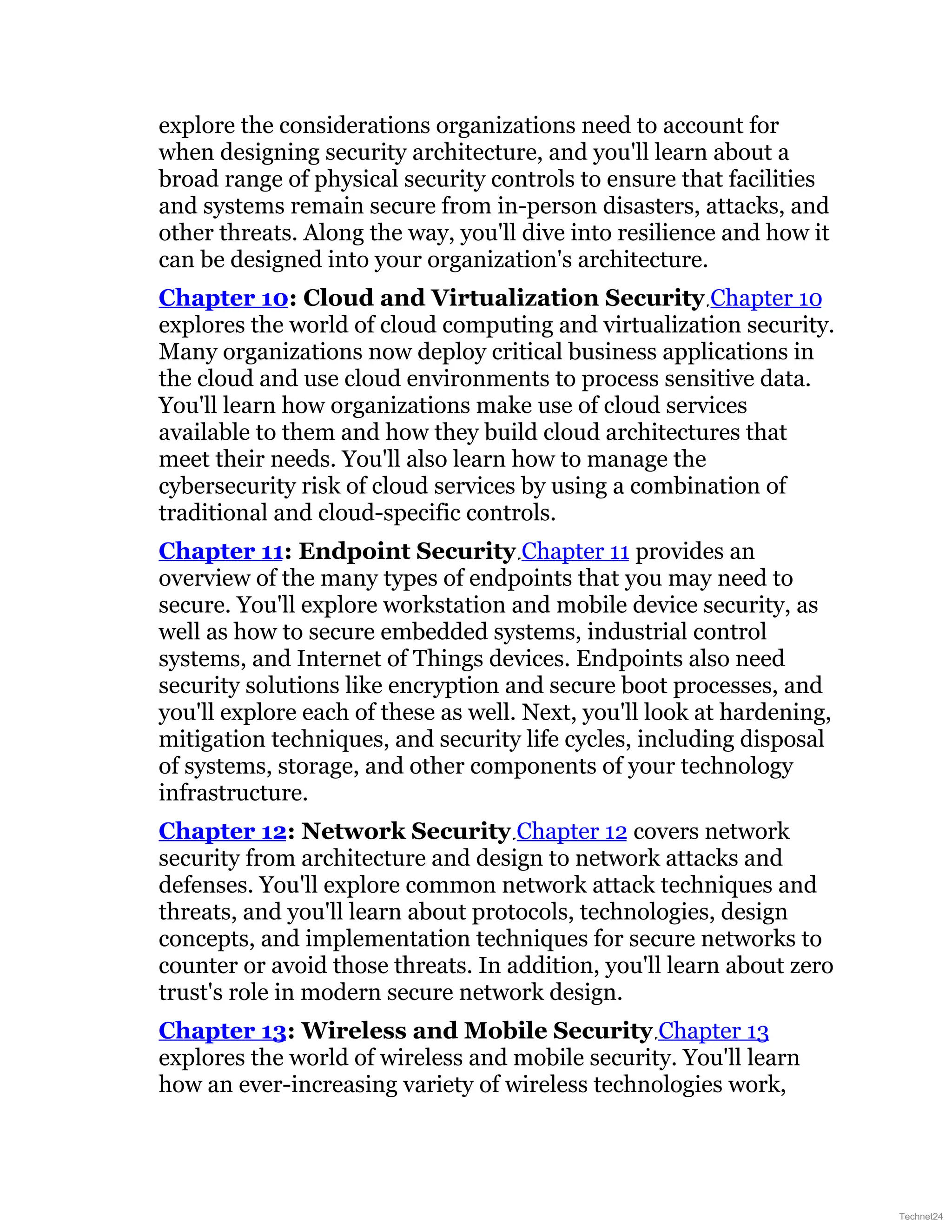 explore the considerations organizations need to account for
when designing security architecture, and you'll learn about a
broad range of physical security controls to ensure that facilities
and systems remain secure from in-person disasters, attacks, and
other threats. Along the way, you'll dive into resilience and how it
can be designed into your organization's architecture.
Chapter 10: Cloud and Virtualization Security Chapter 10
explores the world of cloud computing and virtualization security.
Many organizations now deploy critical business applications in
the cloud and use cloud environments to process sensitive data.
You'll learn how organizations make use of cloud services
available to them and how they build cloud architectures that
meet their needs. You'll also learn how to manage the
cybersecurity risk of cloud services by using a combination of
traditional and cloud-specific controls.
Chapter 11: Endpoint Security Chapter 11 provides an
overview of the many types of endpoints that you may need to
secure. You'll explore workstation and mobile device security, as
well as how to secure embedded systems, industrial control
systems, and Internet of Things devices. Endpoints also need
security solutions like encryption and secure boot processes, and
you'll explore each of these as well. Next, you'll look at hardening,
mitigation techniques, and security life cycles, including disposal
of systems, storage, and other components of your technology
infrastructure.
Chapter 12: Network Security Chapter 12 covers network
security from architecture and design to network attacks and
defenses. You'll explore common network attack techniques and
threats, and you'll learn about protocols, technologies, design
concepts, and implementation techniques for secure networks to
counter or avoid those threats. In addition, you'll learn about zero
trust's role in modern secure network design.
Chapter 13: Wireless and Mobile Security Chapter 13
explores the world of wireless and mobile security. You'll learn
how an ever-increasing variety of wireless technologies work,
Technet24
 