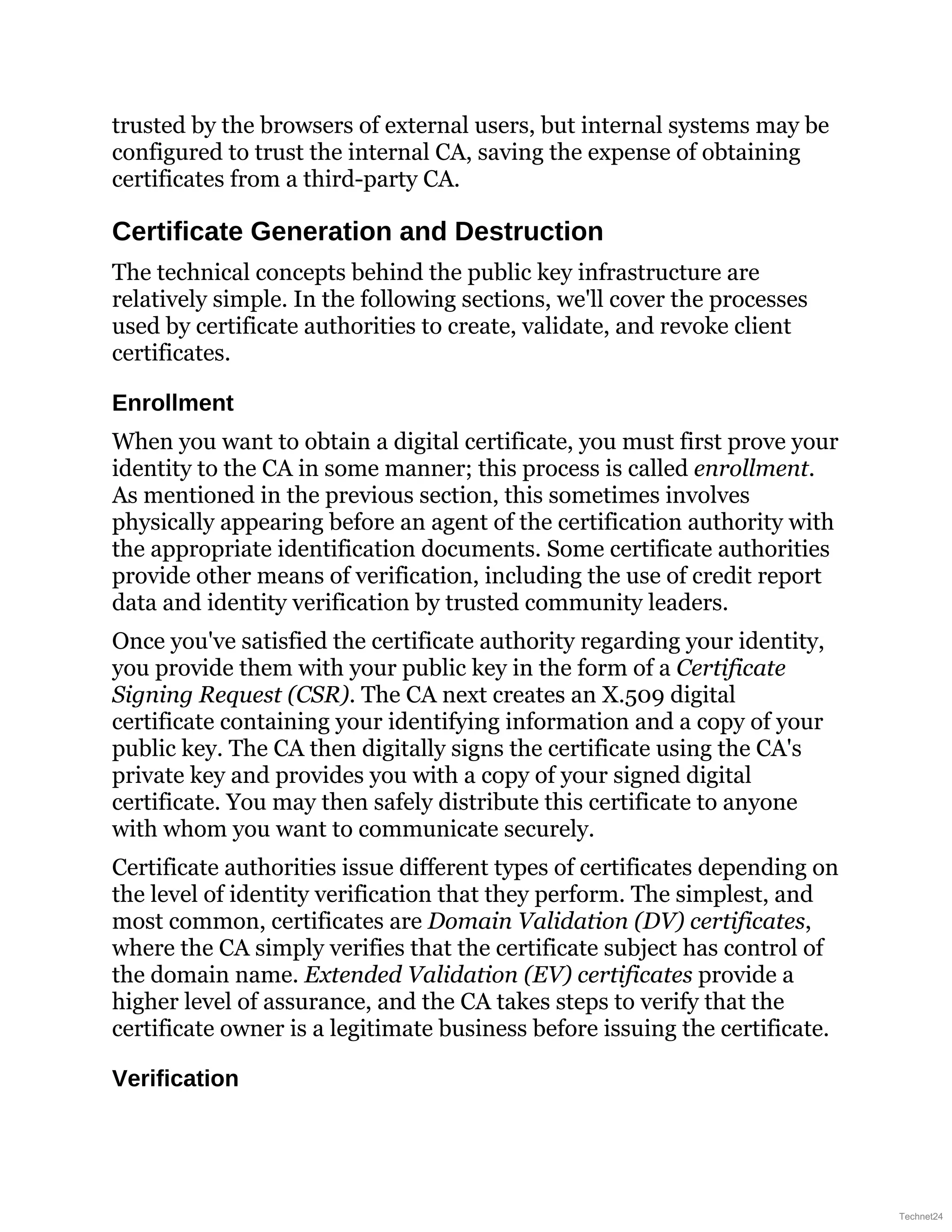 trusted by the browsers of external users, but internal systems may be
configured to trust the internal CA, saving the expense of obtaining
certificates from a third-party CA.
Certificate Generation and Destruction
The technical concepts behind the public key infrastructure are
relatively simple. In the following sections, we'll cover the processes
used by certificate authorities to create, validate, and revoke client
certificates.
Enrollment
When you want to obtain a digital certificate, you must first prove your
identity to the CA in some manner; this process is called enrollment.
As mentioned in the previous section, this sometimes involves
physically appearing before an agent of the certification authority with
the appropriate identification documents. Some certificate authorities
provide other means of verification, including the use of credit report
data and identity verification by trusted community leaders.
Once you've satisfied the certificate authority regarding your identity,
you provide them with your public key in the form of a Certificate
Signing Request (CSR). The CA next creates an X.509 digital
certificate containing your identifying information and a copy of your
public key. The CA then digitally signs the certificate using the CA's
private key and provides you with a copy of your signed digital
certificate. You may then safely distribute this certificate to anyone
with whom you want to communicate securely.
Certificate authorities issue different types of certificates depending on
the level of identity verification that they perform. The simplest, and
most common, certificates are Domain Validation (DV) certificates,
where the CA simply verifies that the certificate subject has control of
the domain name. Extended Validation (EV) certificates provide a
higher level of assurance, and the CA takes steps to verify that the
certificate owner is a legitimate business before issuing the certificate.
Verification
Technet24
 