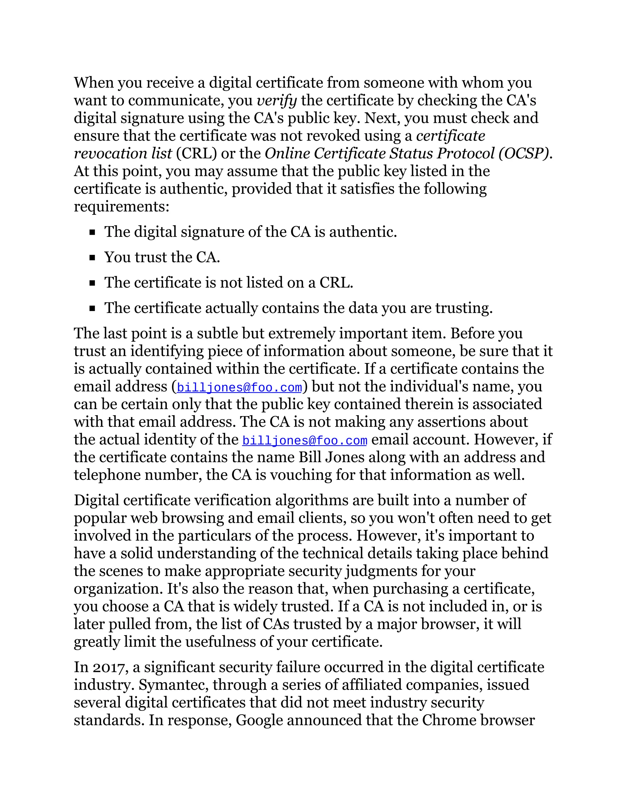 When you receive a digital certificate from someone with whom you
want to communicate, you verify the certificate by checking the CA's
digital signature using the CA's public key. Next, you must check and
ensure that the certificate was not revoked using a certificate
revocation list (CRL) or the Online Certificate Status Protocol (OCSP).
At this point, you may assume that the public key listed in the
certificate is authentic, provided that it satisfies the following
requirements:
The digital signature of the CA is authentic.
You trust the CA.
The certificate is not listed on a CRL.
The certificate actually contains the data you are trusting.
The last point is a subtle but extremely important item. Before you
trust an identifying piece of information about someone, be sure that it
is actually contained within the certificate. If a certificate contains the
email address (billjones@foo.com) but not the individual's name, you
can be certain only that the public key contained therein is associated
with that email address. The CA is not making any assertions about
the actual identity of the billjones@foo.com email account. However, if
the certificate contains the name Bill Jones along with an address and
telephone number, the CA is vouching for that information as well.
Digital certificate verification algorithms are built into a number of
popular web browsing and email clients, so you won't often need to get
involved in the particulars of the process. However, it's important to
have a solid understanding of the technical details taking place behind
the scenes to make appropriate security judgments for your
organization. It's also the reason that, when purchasing a certificate,
you choose a CA that is widely trusted. If a CA is not included in, or is
later pulled from, the list of CAs trusted by a major browser, it will
greatly limit the usefulness of your certificate.
In 2017, a significant security failure occurred in the digital certificate
industry. Symantec, through a series of affiliated companies, issued
several digital certificates that did not meet industry security
standards. In response, Google announced that the Chrome browser
 