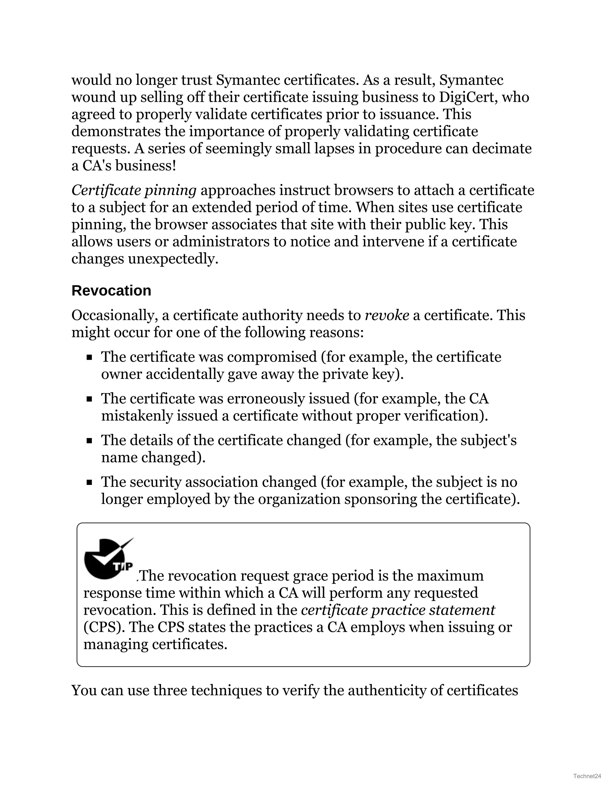 would no longer trust Symantec certificates. As a result, Symantec
wound up selling off their certificate issuing business to DigiCert, who
agreed to properly validate certificates prior to issuance. This
demonstrates the importance of properly validating certificate
requests. A series of seemingly small lapses in procedure can decimate
a CA's business!
Certificate pinning approaches instruct browsers to attach a certificate
to a subject for an extended period of time. When sites use certificate
pinning, the browser associates that site with their public key. This
allows users or administrators to notice and intervene if a certificate
changes unexpectedly.
Revocation
Occasionally, a certificate authority needs to revoke a certificate. This
might occur for one of the following reasons:
The certificate was compromised (for example, the certificate
owner accidentally gave away the private key).
The certificate was erroneously issued (for example, the CA
mistakenly issued a certificate without proper verification).
The details of the certificate changed (for example, the subject's
name changed).
The security association changed (for example, the subject is no
longer employed by the organization sponsoring the certificate).
The revocation request grace period is the maximum
response time within which a CA will perform any requested
revocation. This is defined in the certificate practice statement
(CPS). The CPS states the practices a CA employs when issuing or
managing certificates.
You can use three techniques to verify the authenticity of certificates
Technet24
 