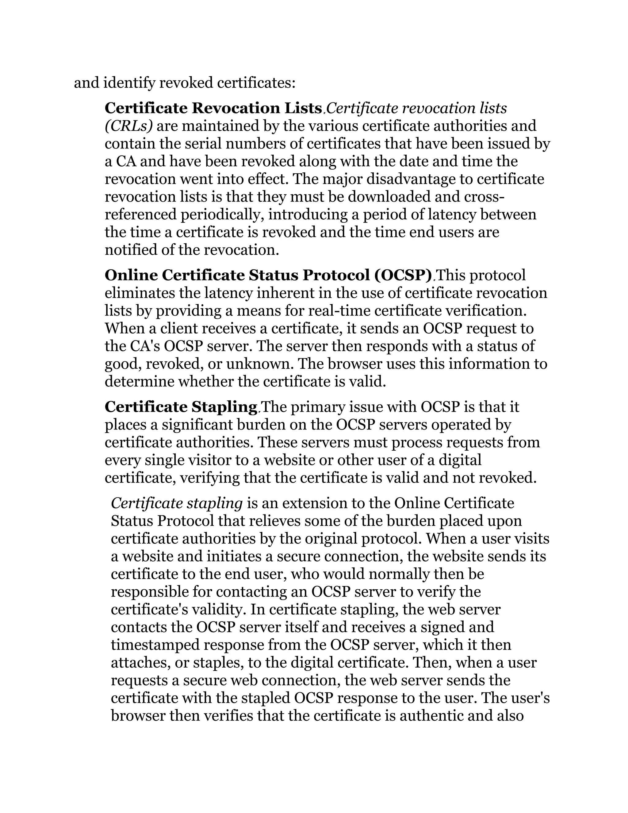 and identify revoked certificates:
Certificate Revocation Lists Certificate revocation lists
(CRLs) are maintained by the various certificate authorities and
contain the serial numbers of certificates that have been issued by
a CA and have been revoked along with the date and time the
revocation went into effect. The major disadvantage to certificate
revocation lists is that they must be downloaded and cross-
referenced periodically, introducing a period of latency between
the time a certificate is revoked and the time end users are
notified of the revocation.
Online Certificate Status Protocol (OCSP) This protocol
eliminates the latency inherent in the use of certificate revocation
lists by providing a means for real-time certificate verification.
When a client receives a certificate, it sends an OCSP request to
the CA's OCSP server. The server then responds with a status of
good, revoked, or unknown. The browser uses this information to
determine whether the certificate is valid.
Certificate Stapling The primary issue with OCSP is that it
places a significant burden on the OCSP servers operated by
certificate authorities. These servers must process requests from
every single visitor to a website or other user of a digital
certificate, verifying that the certificate is valid and not revoked.
Certificate stapling is an extension to the Online Certificate
Status Protocol that relieves some of the burden placed upon
certificate authorities by the original protocol. When a user visits
a website and initiates a secure connection, the website sends its
certificate to the end user, who would normally then be
responsible for contacting an OCSP server to verify the
certificate's validity. In certificate stapling, the web server
contacts the OCSP server itself and receives a signed and
timestamped response from the OCSP server, which it then
attaches, or staples, to the digital certificate. Then, when a user
requests a secure web connection, the web server sends the
certificate with the stapled OCSP response to the user. The user's
browser then verifies that the certificate is authentic and also
 