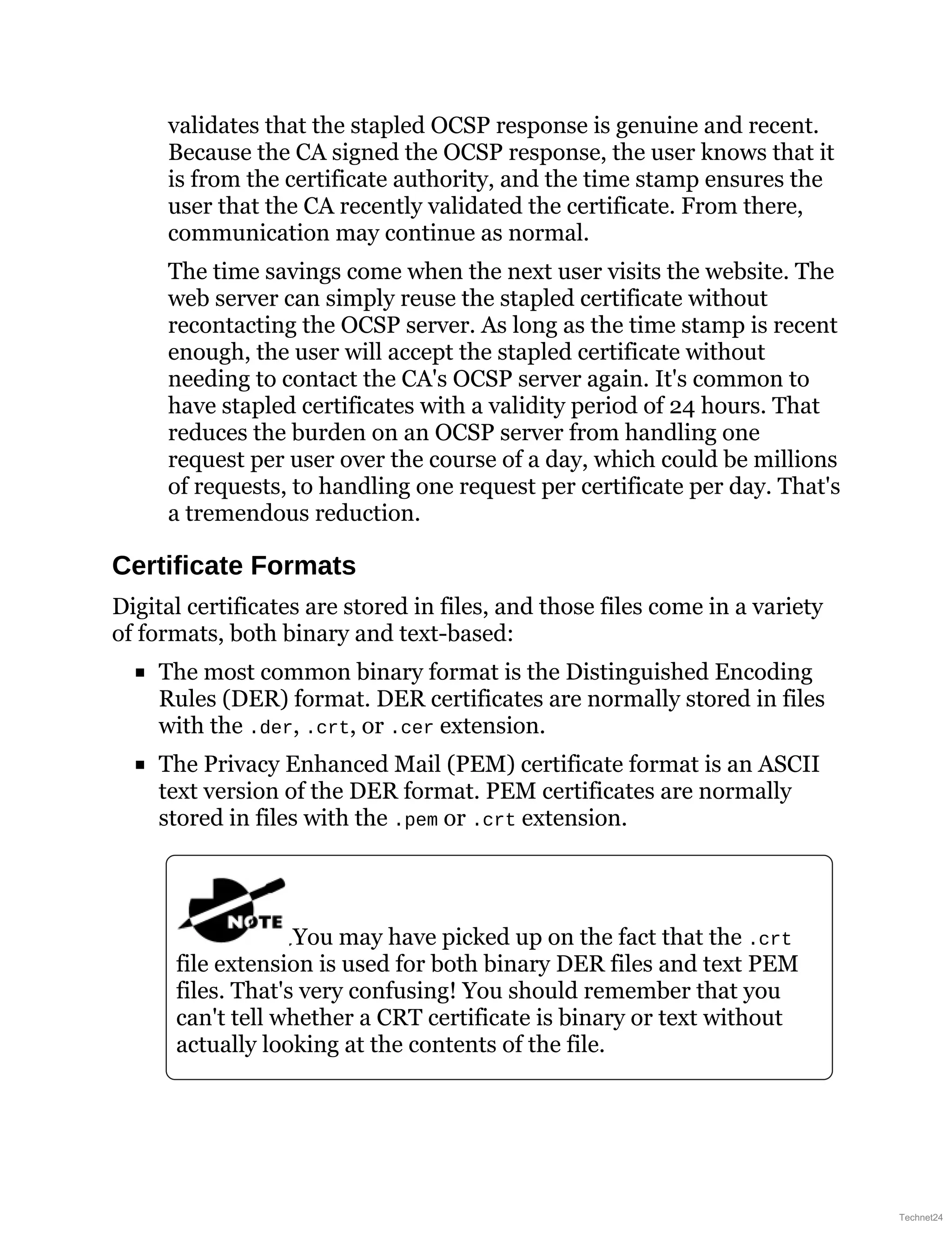 validates that the stapled OCSP response is genuine and recent.
Because the CA signed the OCSP response, the user knows that it
is from the certificate authority, and the time stamp ensures the
user that the CA recently validated the certificate. From there,
communication may continue as normal.
The time savings come when the next user visits the website. The
web server can simply reuse the stapled certificate without
recontacting the OCSP server. As long as the time stamp is recent
enough, the user will accept the stapled certificate without
needing to contact the CA's OCSP server again. It's common to
have stapled certificates with a validity period of 24 hours. That
reduces the burden on an OCSP server from handling one
request per user over the course of a day, which could be millions
of requests, to handling one request per certificate per day. That's
a tremendous reduction.
Certificate Formats
Digital certificates are stored in files, and those files come in a variety
of formats, both binary and text-based:
The most common binary format is the Distinguished Encoding
Rules (DER) format. DER certificates are normally stored in files
with the .der, .crt, or .cer extension.
The Privacy Enhanced Mail (PEM) certificate format is an ASCII
text version of the DER format. PEM certificates are normally
stored in files with the .pem or .crt extension.
You may have picked up on the fact that the .crt
file extension is used for both binary DER files and text PEM
files. That's very confusing! You should remember that you
can't tell whether a CRT certificate is binary or text without
actually looking at the contents of the file.
Technet24
 