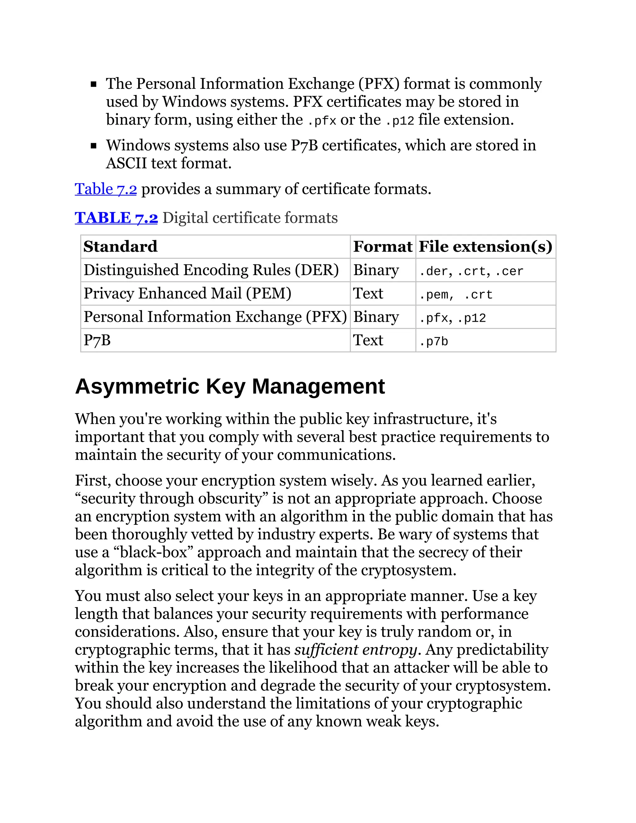 The Personal Information Exchange (PFX) format is commonly
used by Windows systems. PFX certificates may be stored in
binary form, using either the .pfx or the .p12 file extension.
Windows systems also use P7B certificates, which are stored in
ASCII text format.
Table 7.2 provides a summary of certificate formats.
TABLE 7.2 Digital certificate formats
Standard Format File extension(s)
Distinguished Encoding Rules (DER) Binary .der, .crt, .cer
Privacy Enhanced Mail (PEM) Text .pem, .crt
Personal Information Exchange (PFX) Binary .pfx, .p12
P7B Text .p7b
Asymmetric Key Management
When you're working within the public key infrastructure, it's
important that you comply with several best practice requirements to
maintain the security of your communications.
First, choose your encryption system wisely. As you learned earlier,
“security through obscurity” is not an appropriate approach. Choose
an encryption system with an algorithm in the public domain that has
been thoroughly vetted by industry experts. Be wary of systems that
use a “black-box” approach and maintain that the secrecy of their
algorithm is critical to the integrity of the cryptosystem.
You must also select your keys in an appropriate manner. Use a key
length that balances your security requirements with performance
considerations. Also, ensure that your key is truly random or, in
cryptographic terms, that it has sufficient entropy. Any predictability
within the key increases the likelihood that an attacker will be able to
break your encryption and degrade the security of your cryptosystem.
You should also understand the limitations of your cryptographic
algorithm and avoid the use of any known weak keys.
 