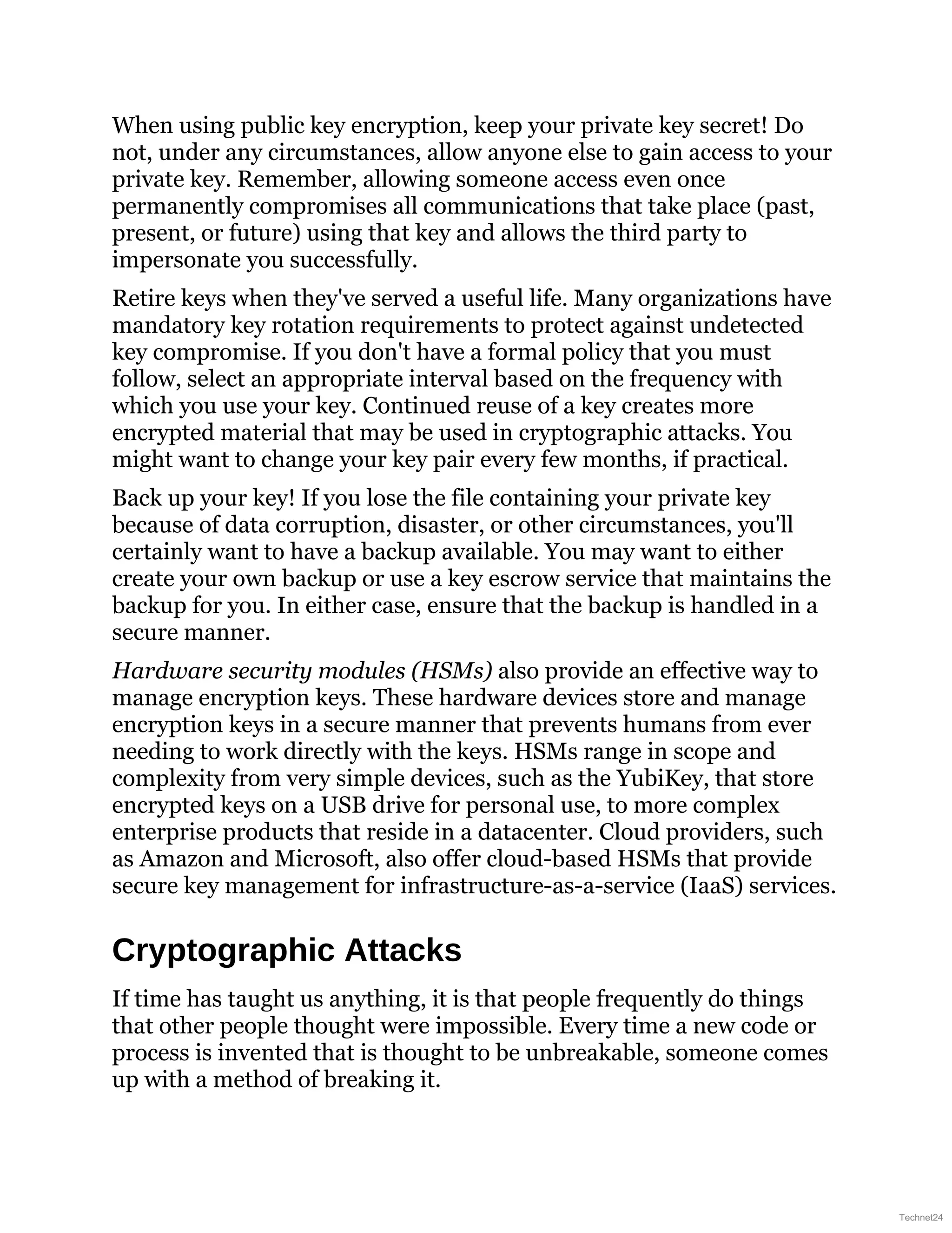 When using public key encryption, keep your private key secret! Do
not, under any circumstances, allow anyone else to gain access to your
private key. Remember, allowing someone access even once
permanently compromises all communications that take place (past,
present, or future) using that key and allows the third party to
impersonate you successfully.
Retire keys when they've served a useful life. Many organizations have
mandatory key rotation requirements to protect against undetected
key compromise. If you don't have a formal policy that you must
follow, select an appropriate interval based on the frequency with
which you use your key. Continued reuse of a key creates more
encrypted material that may be used in cryptographic attacks. You
might want to change your key pair every few months, if practical.
Back up your key! If you lose the file containing your private key
because of data corruption, disaster, or other circumstances, you'll
certainly want to have a backup available. You may want to either
create your own backup or use a key escrow service that maintains the
backup for you. In either case, ensure that the backup is handled in a
secure manner.
Hardware security modules (HSMs) also provide an effective way to
manage encryption keys. These hardware devices store and manage
encryption keys in a secure manner that prevents humans from ever
needing to work directly with the keys. HSMs range in scope and
complexity from very simple devices, such as the YubiKey, that store
encrypted keys on a USB drive for personal use, to more complex
enterprise products that reside in a datacenter. Cloud providers, such
as Amazon and Microsoft, also offer cloud-based HSMs that provide
secure key management for infrastructure-as-a-service (IaaS) services.
Cryptographic Attacks
If time has taught us anything, it is that people frequently do things
that other people thought were impossible. Every time a new code or
process is invented that is thought to be unbreakable, someone comes
up with a method of breaking it.
Technet24
 