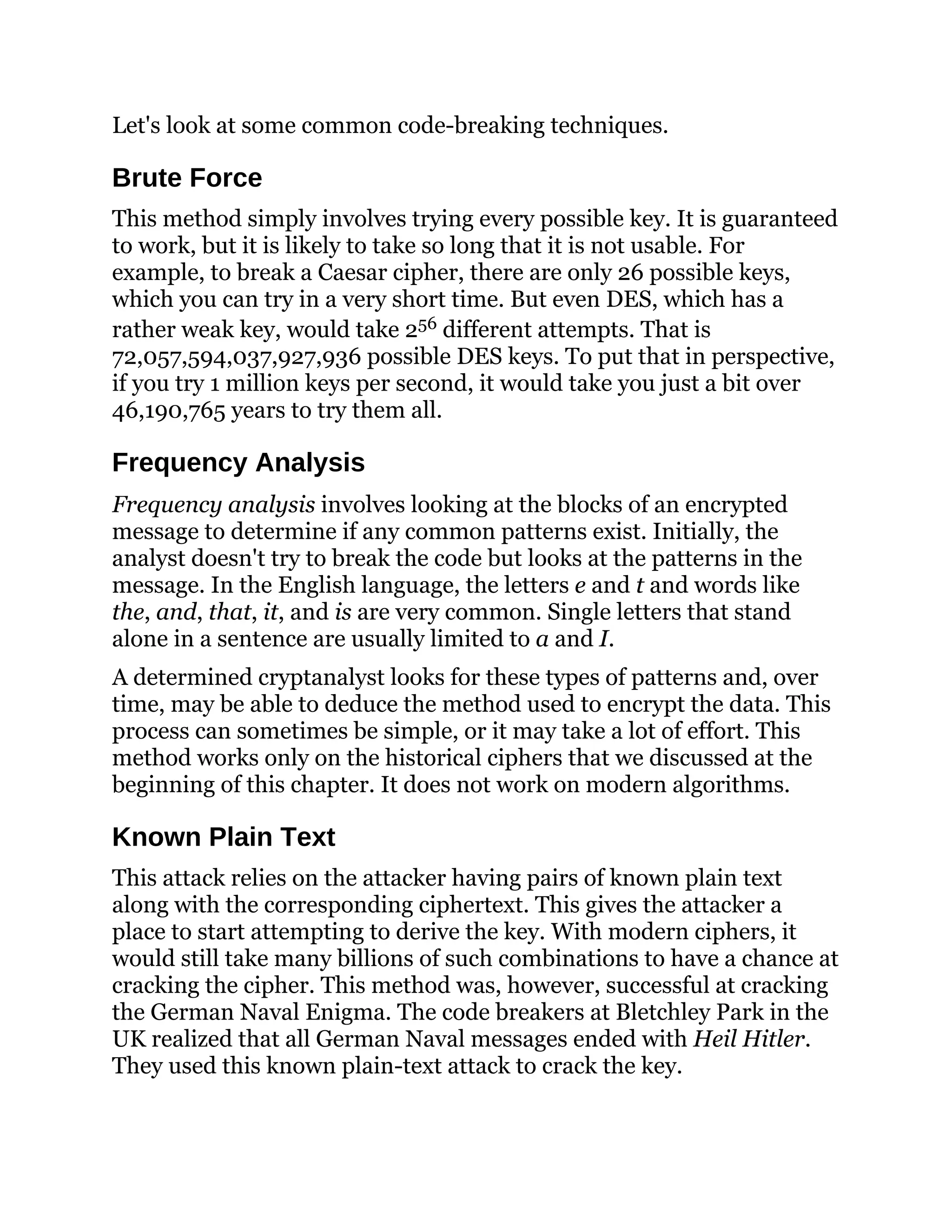 Let's look at some common code-breaking techniques.
Brute Force
This method simply involves trying every possible key. It is guaranteed
to work, but it is likely to take so long that it is not usable. For
example, to break a Caesar cipher, there are only 26 possible keys,
which you can try in a very short time. But even DES, which has a
rather weak key, would take 256 different attempts. That is
72,057,594,037,927,936 possible DES keys. To put that in perspective,
if you try 1 million keys per second, it would take you just a bit over
46,190,765 years to try them all.
Frequency Analysis
Frequency analysis involves looking at the blocks of an encrypted
message to determine if any common patterns exist. Initially, the
analyst doesn't try to break the code but looks at the patterns in the
message. In the English language, the letters e and t and words like
the, and, that, it, and is are very common. Single letters that stand
alone in a sentence are usually limited to a and I.
A determined cryptanalyst looks for these types of patterns and, over
time, may be able to deduce the method used to encrypt the data. This
process can sometimes be simple, or it may take a lot of effort. This
method works only on the historical ciphers that we discussed at the
beginning of this chapter. It does not work on modern algorithms.
Known Plain Text
This attack relies on the attacker having pairs of known plain text
along with the corresponding ciphertext. This gives the attacker a
place to start attempting to derive the key. With modern ciphers, it
would still take many billions of such combinations to have a chance at
cracking the cipher. This method was, however, successful at cracking
the German Naval Enigma. The code breakers at Bletchley Park in the
UK realized that all German Naval messages ended with Heil Hitler.
They used this known plain-text attack to crack the key.
 