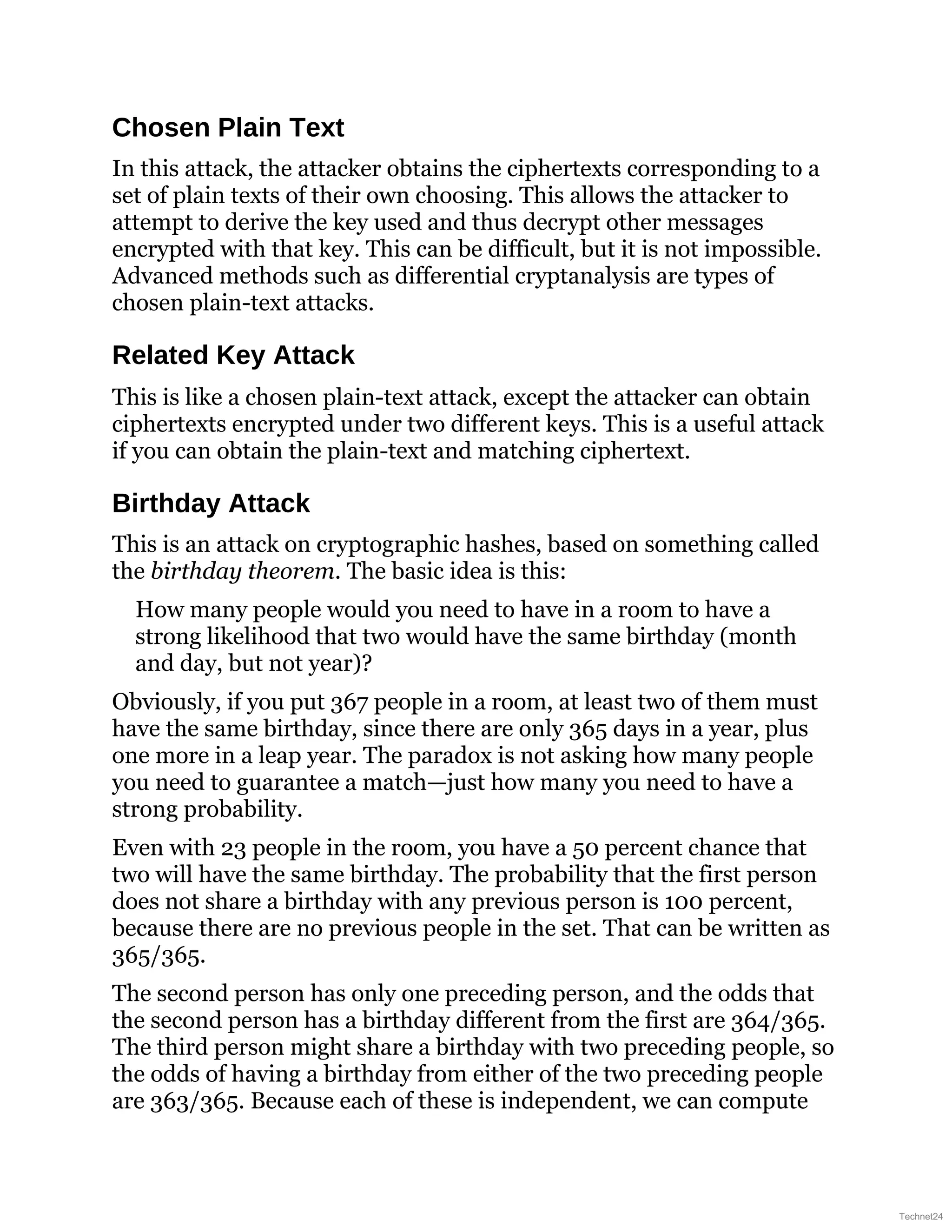 Chosen Plain Text
In this attack, the attacker obtains the ciphertexts corresponding to a
set of plain texts of their own choosing. This allows the attacker to
attempt to derive the key used and thus decrypt other messages
encrypted with that key. This can be difficult, but it is not impossible.
Advanced methods such as differential cryptanalysis are types of
chosen plain-text attacks.
Related Key Attack
This is like a chosen plain-text attack, except the attacker can obtain
ciphertexts encrypted under two different keys. This is a useful attack
if you can obtain the plain-text and matching ciphertext.
Birthday Attack
This is an attack on cryptographic hashes, based on something called
the birthday theorem. The basic idea is this:
How many people would you need to have in a room to have a
strong likelihood that two would have the same birthday (month
and day, but not year)?
Obviously, if you put 367 people in a room, at least two of them must
have the same birthday, since there are only 365 days in a year, plus
one more in a leap year. The paradox is not asking how many people
you need to guarantee a match—just how many you need to have a
strong probability.
Even with 23 people in the room, you have a 50 percent chance that
two will have the same birthday. The probability that the first person
does not share a birthday with any previous person is 100 percent,
because there are no previous people in the set. That can be written as
365/365.
The second person has only one preceding person, and the odds that
the second person has a birthday different from the first are 364/365.
The third person might share a birthday with two preceding people, so
the odds of having a birthday from either of the two preceding people
are 363/365. Because each of these is independent, we can compute
Technet24
 
