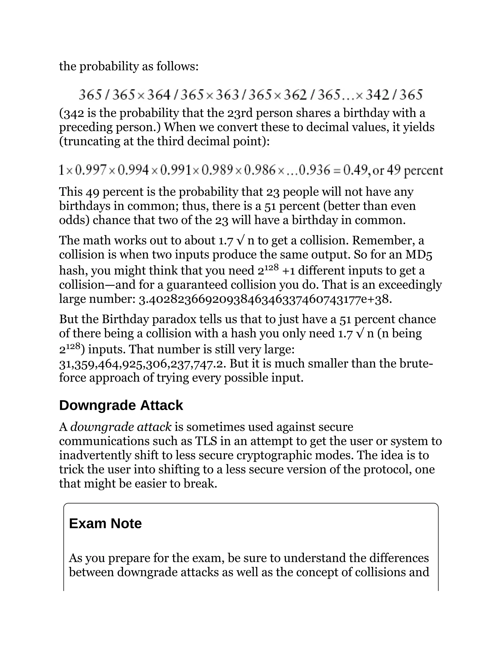 the probability as follows:
(342 is the probability that the 23rd person shares a birthday with a
preceding person.) When we convert these to decimal values, it yields
(truncating at the third decimal point):
This 49 percent is the probability that 23 people will not have any
birthdays in common; thus, there is a 51 percent (better than even
odds) chance that two of the 23 will have a birthday in common.
The math works out to about 1.7 √ n to get a collision. Remember, a
collision is when two inputs produce the same output. So for an MD5
hash, you might think that you need 2128 +1 different inputs to get a
collision—and for a guaranteed collision you do. That is an exceedingly
large number: 3.4028236692093846346337460743177e+38.
But the Birthday paradox tells us that to just have a 51 percent chance
of there being a collision with a hash you only need 1.7 √ n (n being
2128) inputs. That number is still very large:
31,359,464,925,306,237,747.2. But it is much smaller than the brute-
force approach of trying every possible input.
Downgrade Attack
A downgrade attack is sometimes used against secure
communications such as TLS in an attempt to get the user or system to
inadvertently shift to less secure cryptographic modes. The idea is to
trick the user into shifting to a less secure version of the protocol, one
that might be easier to break.
Exam Note
As you prepare for the exam, be sure to understand the differences
between downgrade attacks as well as the concept of collisions and
 